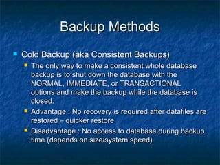 Backup MethodsBackup Methods
 Cold Backup (aka Consistent Backups)Cold Backup (aka Consistent Backups)
 The only way to make a consistent whole databaseThe only way to make a consistent whole database
backup is to shut down the database with thebackup is to shut down the database with the
NORMAL, IMMEDIATE, or TRANSACTIONALNORMAL, IMMEDIATE, or TRANSACTIONAL
options and make the backup while the database isoptions and make the backup while the database is
closed.closed.
 Advantage : No recovery is required after datafiles areAdvantage : No recovery is required after datafiles are
restored – quicker restorerestored – quicker restore
 Disadvantage : No access to database during backupDisadvantage : No access to database during backup
time (depends on size/system speed)time (depends on size/system speed)
 
