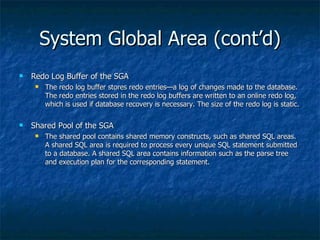 System Global Area (cont’d) Redo Log Buffer of the SGA The redo log buffer stores redo entries—a log of changes made to the database. The redo entries stored in the redo log buffers are written to an online redo log, which is used if database recovery is necessary. The size of the redo log is static. Shared Pool of the SGA The shared pool contains shared memory constructs, such as shared SQL areas. A shared SQL area is required to process every unique SQL statement submitted to a database. A shared SQL area contains information such as the parse tree and execution plan for the corresponding statement.  