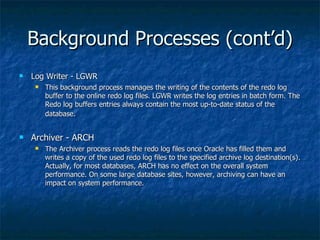 Background Processes (cont’d) Log Writer - LGWR This background process manages the writing of the contents of the redo log buffer to the online redo log files. LGWR writes the log entries in batch form. The Redo log buffers entries always contain the most up-to-date status of the database.   Archiver - ARCH The Archiver process reads the redo log files once Oracle has filled them and writes a copy of the used redo log files to the specified archive log destination(s). Actually, for most databases, ARCH has no effect on the overall system performance. On some large database sites, however, archiving can have an impact on system performance.  