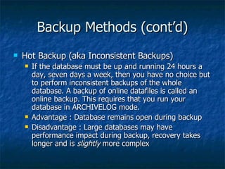 Backup Methods (cont’d) Hot Backup (aka Inconsistent Backups) If the database must be up and running 24 hours a day, seven days a week, then you have no choice but to perform inconsistent backups of the whole database. A backup of online datafiles is called an online backup. This requires that you run your database in ARCHIVELOG mode.  Advantage : Database remains open during backup Disadvantage : Large databases may have performance impact during backup, recovery takes longer and is  slightly  more complex 