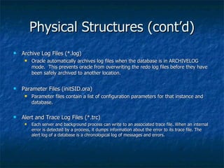 Physical Structures (cont’d) Archive Log Files (*.log) Oracle automatically archives log files when the database is in ARCHIVELOG mode.  This prevents oracle from overwriting the redo log files before they have been safely archived to another location. Parameter Files (initSID.ora) Parameter files contain a list of configuration parameters for that instance and database. Alert and Trace Log Files (*.trc) Each server and background process can write to an associated trace file. When an internal error is detected by a process, it dumps information about the error to its trace file. The alert log of a database is a chronological log of messages and errors. 