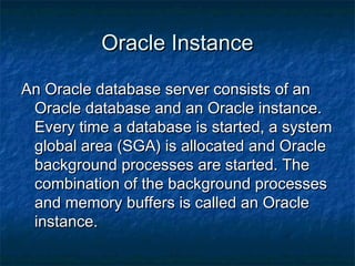 Oracle InstanceOracle Instance
An Oracle database server consists of anAn Oracle database server consists of an
Oracle database and an Oracle instance.Oracle database and an Oracle instance.
Every time a database is started, a systemEvery time a database is started, a system
global area (SGA) is allocated and Oracleglobal area (SGA) is allocated and Oracle
background processes are started. Thebackground processes are started. The
combination of the background processescombination of the background processes
and memory buffers is called an Oracleand memory buffers is called an Oracle
instance.instance.
 