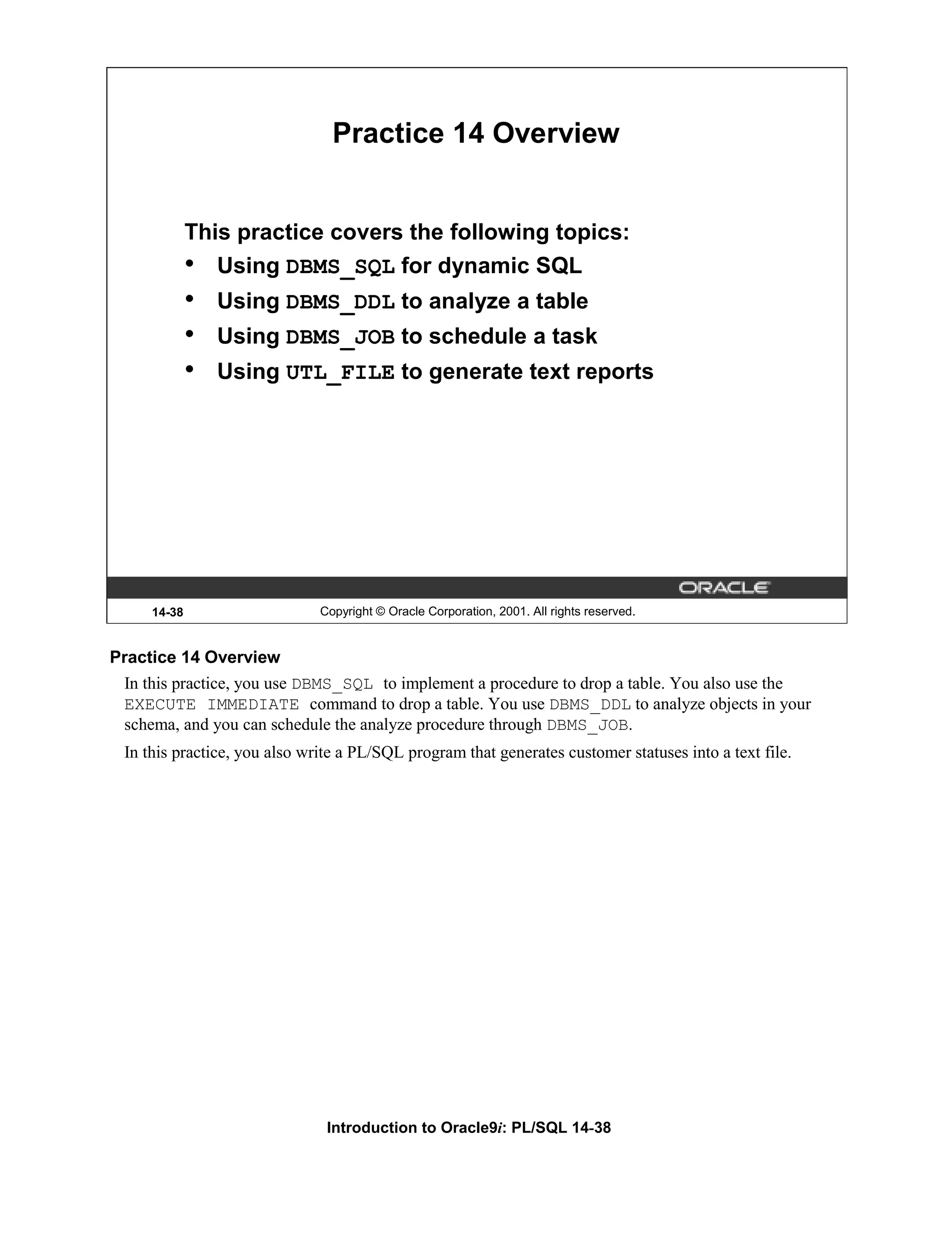 Practice 14 Overview This practice covers the following topics: • Using DBMS_SQL for dynamic SQL • Using DBMS_DDL to analyze a table • Using DBMS_JOB to schedule a task • Using UTL_FILE to generate text reports 14-38 Copyright © Oracle Corporation, 2001. All rights reserved. Practice 14 Overview In this practice, you use DBMS_SQL to implement a procedure to drop a table. You also use the EXECUTE IMMEDIATE command to drop a table. You use DBMS_DDL to analyze objects in your schema, and you can schedule the analyze procedure through DBMS_JOB. In this practice, you also write a PL/SQL program that generates customer statuses into a text file. Introduction to Oracle9i: PL/SQL 14-38 