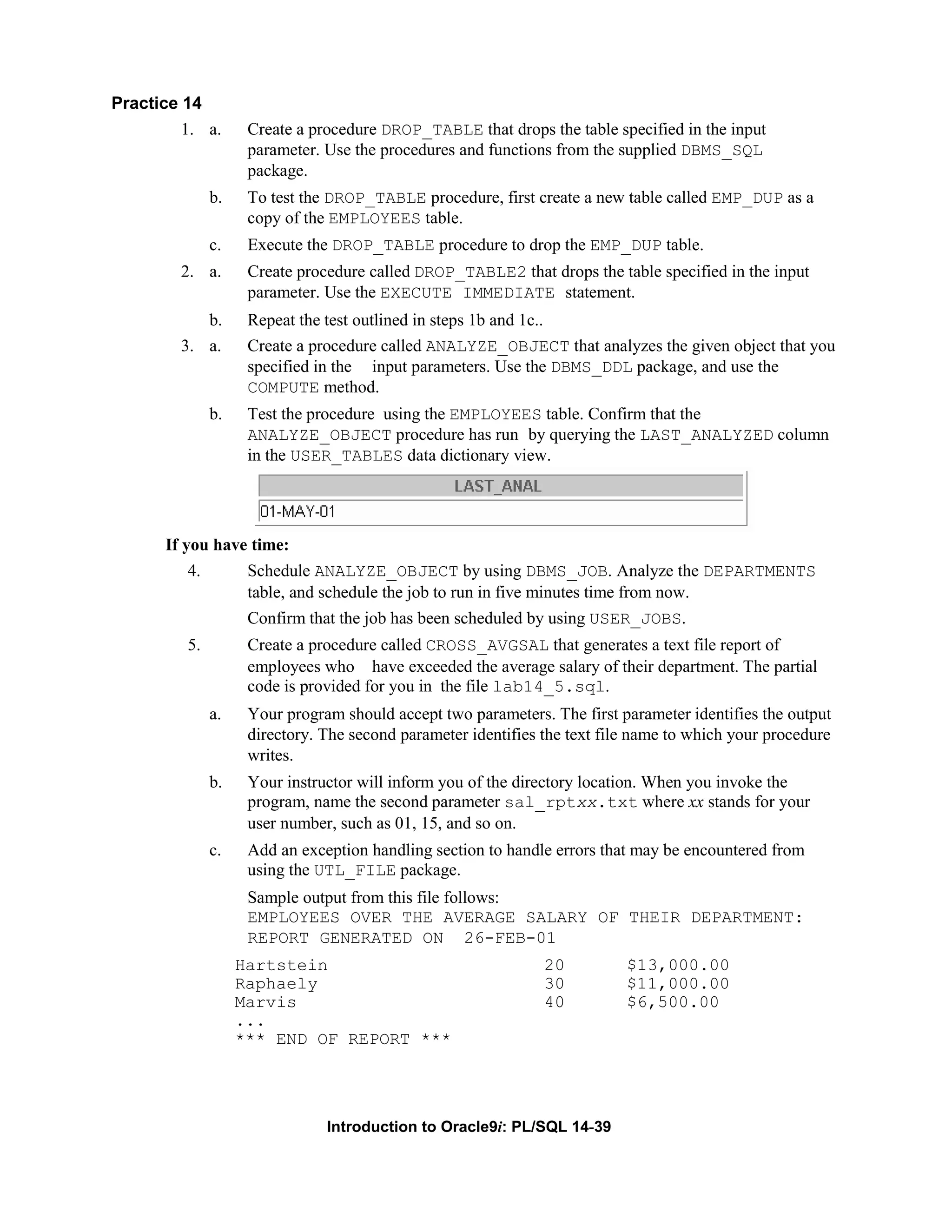 Practice 14 1. a. Create a procedure DROP_TABLE that drops the table specified in the input parameter. Use the procedures and functions from the supplied DBMS_SQL package. b. To test the DROP_TABLE procedure, first create a new table called EMP_DUP as a copy of the EMPLOYEES table. c. Execute the DROP_TABLE procedure to drop the EMP_DUP table. 2. a. Create procedure called DROP_TABLE2 that drops the table specified in the input parameter. Use the EXECUTE IMMEDIATE statement. b. Repeat the test outlined in steps 1b and 1c.. 3. a. Create a procedure called ANALYZE_OBJECT that analyzes the given object that you specified in the input parameters. Use the DBMS_DDL package, and use the COMPUTE method. b. Test the procedure using the EMPLOYEES table. Confirm that the ANALYZE_OBJECT procedure has run by querying the LAST_ANALYZED column in the USER_TABLES data dictionary view. If you have time: 4. Schedule ANALYZE_OBJECT by using DBMS_JOB. Analyze the DEPARTMENTS table, and schedule the job to run in five minutes time from now. Confirm that the job has been scheduled by using USER_JOBS. 5. Create a procedure called CROSS_AVGSAL that generates a text file report of employees who have exceeded the average salary of their department. The partial code is provided for you in the file lab14_5.sql. a. Your program should accept two parameters. The first parameter identifies the output directory. The second parameter identifies the text file name to which your procedure writes. b. Your instructor will inform you of the directory location. When you invoke the program, name the second parameter sal_rptxx.txt where xx stands for your user number, such as 01, 15, and so on. c. Add an exception handling section to handle errors that may be encountered from using the UTL_FILE package. Sample output from this file follows: EMPLOYEES OVER THE AVERAGE SALARY OF THEIR DEPARTMENT: REPORT GENERATED ON 26-FEB-01 Hartstein 20 $13,000.00 Raphaely 30 $11,000.00 Marvis 40 $6,500.00 ... *** END OF REPORT *** Introduction to Oracle9i: PL/SQL 14-39 
