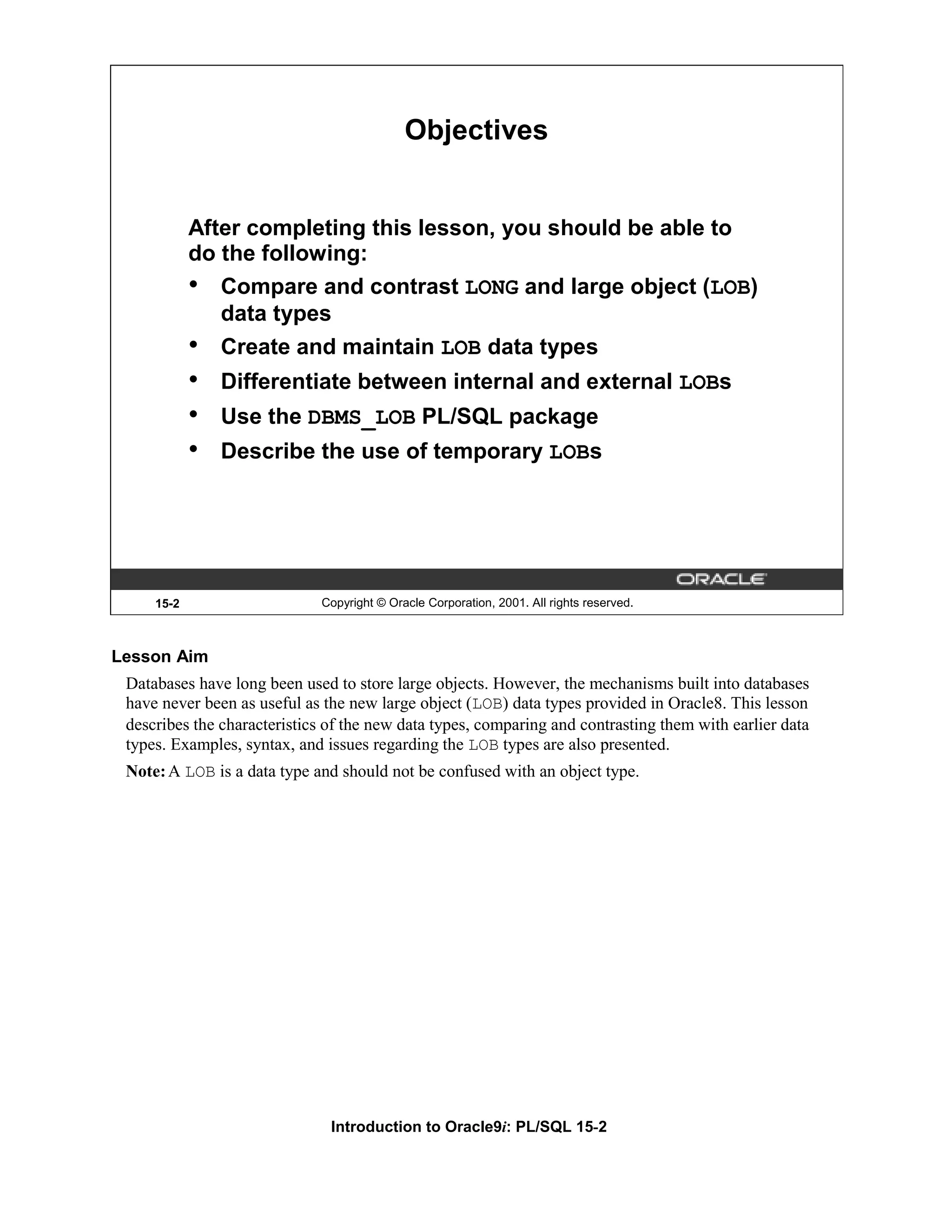 Objectives After completing this lesson, you should be able to do the following: • Compare and contrast LONG and large object (LOB) data types • Create and maintain LOB data types • Differentiate between internal and external LOBs • Use the DBMS_LOB PL/SQL package • Describe the use of temporary LOBs 15-2 Copyright © Oracle Corporation, 2001. All rights reserved. Lesson Aim Databases have long been used to store large objects. However, the mechanisms built into databases have never been as useful as the new large object (LOB) data types provided in Oracle8. This lesson describes the characteristics of the new data types, comparing and contrasting them with earlier data types. Examples, syntax, and issues regarding the LOB types are also presented. Note: A LOB is a data type and should not be confused with an object type. Introduction to Oracle9i: PL/SQL 15-2 