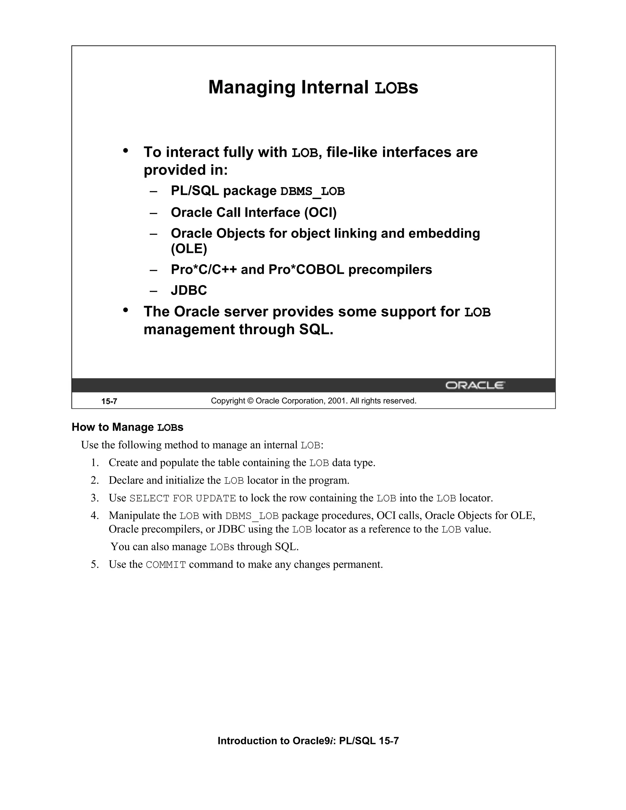 Managing Internal LOBs • To interact fully with LOB, file-like interfaces are provided in: – PL/SQL package DBMS_LOB – Oracle Call Interface (OCI) – Oracle Objects for object linking and embedding (OLE) – Pro*C/C++ and Pro*COBOL precompilers – JDBC • The Oracle server provides some support for LOB management through SQL. 15-7 Copyright © Oracle Corporation, 2001. All rights reserved. How to Manage LOBs Use the following method to manage an internal LOB: 1. Create and populate the table containing the LOB data type. 2. Declare and initialize the LOB locator in the program. 3. Use SELECT FOR UPDATE to lock the row containing the LOB into the LOB locator. 4. Manipulate the LOB with DBMS_LOB package procedures, OCI calls, Oracle Objects for OLE, Oracle precompilers, or JDBC using the LOB locator as a reference to the LOB value. You can also manage LOBs through SQL. 5. Use the COMMIT command to make any changes permanent. Introduction to Oracle9i: PL/SQL 15-7 
