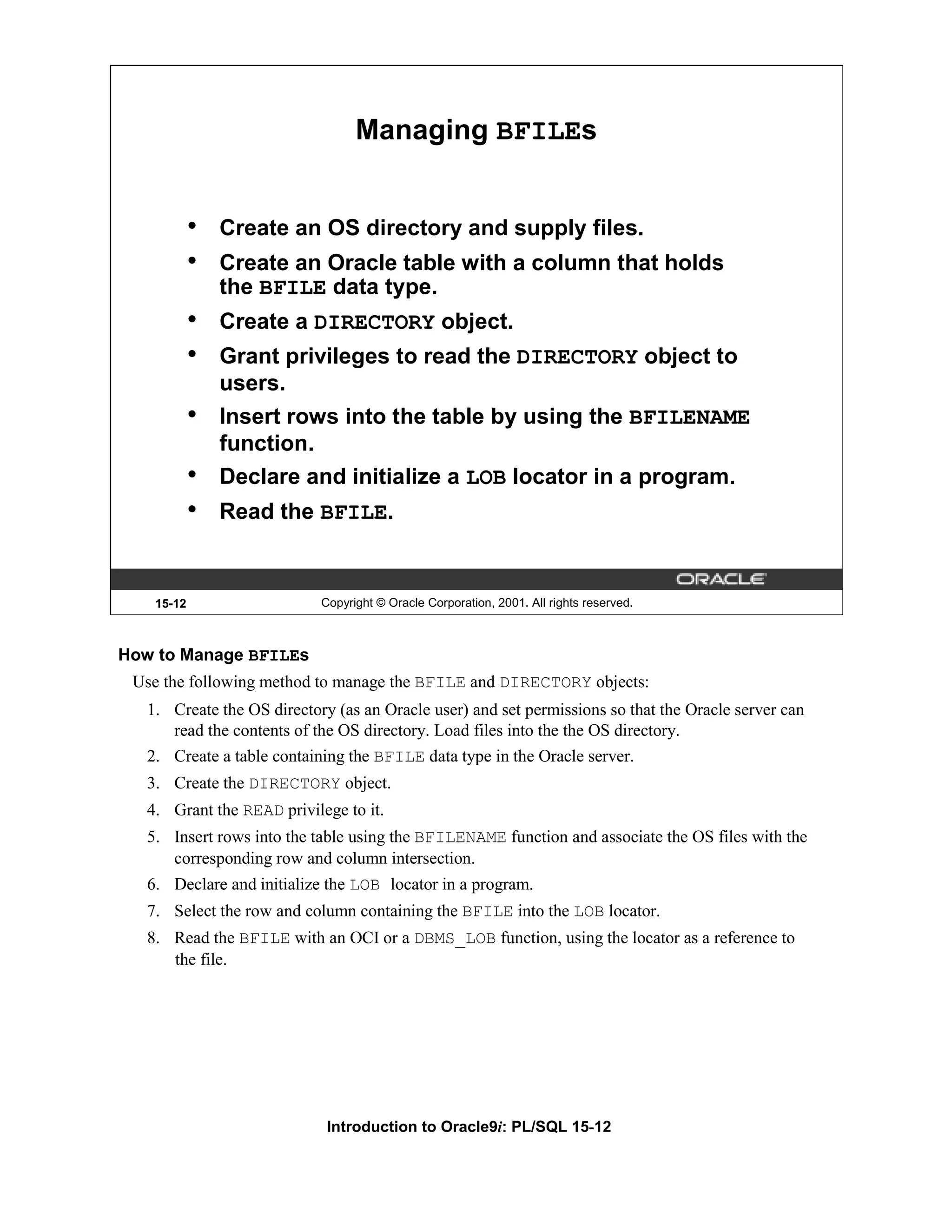 Managing BFILEs • Create an OS directory and supply files. • Create an Oracle table with a column that holds the BFILE data type. • Create a DIRECTORY object. • Grant privileges to read the DIRECTORY object to users. • Insert rows into the table by using the BFILENAME function. • Declare and initialize a LOB locator in a program. • Read the BFILE. 15-12 Copyright © Oracle Corporation, 2001. All rights reserved. How to Manage BFILEs Use the following method to manage the BFILE and DIRECTORY objects: 1. Create the OS directory (as an Oracle user) and set permissions so that the Oracle server can read the contents of the OS directory. Load files into the the OS directory. 2. Create a table containing the BFILE data type in the Oracle server. 3. Create the DIRECTORY object. 4. Grant the READ privilege to it. 5. Insert rows into the table using the BFILENAME function and associate the OS files with the corresponding row and column intersection. 6. Declare and initialize the LOB locator in a program. 7. Select the row and column containing the BFILE into the LOB locator. 8. Read the BFILE with an OCI or a DBMS_LOB function, using the locator as a reference to the file. Introduction to Oracle9i: PL/SQL 15-12 