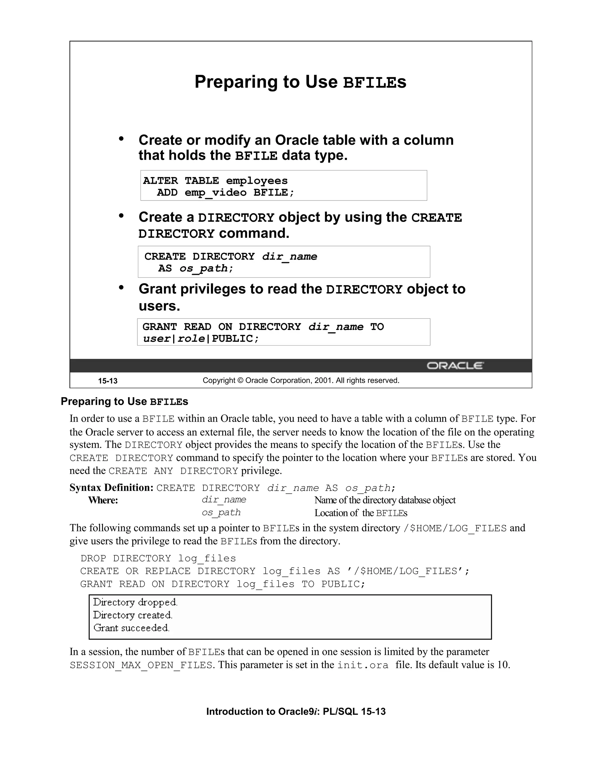 Preparing to Use BFILEs • Create or modify an Oracle table with a column that holds the BFILE data type. ALTER TABLE employees ADD emp_video BFILE; • Create a DIRECTORY object by using the CREATE DIRECTORY command. CREATE DIRECTORY dir_name AS os_path; • Grant privileges to read the DIRECTORY object to users. GRANT READ ON DIRECTORY dir_name TO user|role|PUBLIC; 15-13 Copyright © Oracle Corporation, 2001. All rights reserved. Preparing to Use BFILEs In order to use a BFILE within an Oracle table, you need to have a table with a column of BFILE type. For the Oracle server to access an external file, the server needs to know the location of the file on the operating system. The DIRECTORY object provides the means to specify the location of the BFILEs. Use the CREATE DIRECTORY command to specify the pointer to the location where your BFILEs are stored. You need the CREATE ANY DIRECTORY privilege. Syntax Definition: CREATE DIRECTORY dir_name AS os_path; Where: dir_name Name of the directory database object os_path Location of the BFILEs The following commands set up a pointer to BFILEs in the system directory /$HOME/LOG_FILES and give users the privilege to read the BFILEs from the directory. DROP DIRECTORY log_files CREATE OR REPLACE DIRECTORY log_files AS ’/$HOME/LOG_FILES’; GRANT READ ON DIRECTORY log_files TO PUBLIC; In a session, the number of BFILEs that can be opened in one session is limited by the parameter SESSION_MAX_OPEN_FILES. This parameter is set in the init.ora file. Its default value is 10. Introduction to Oracle9i: PL/SQL 15-13 