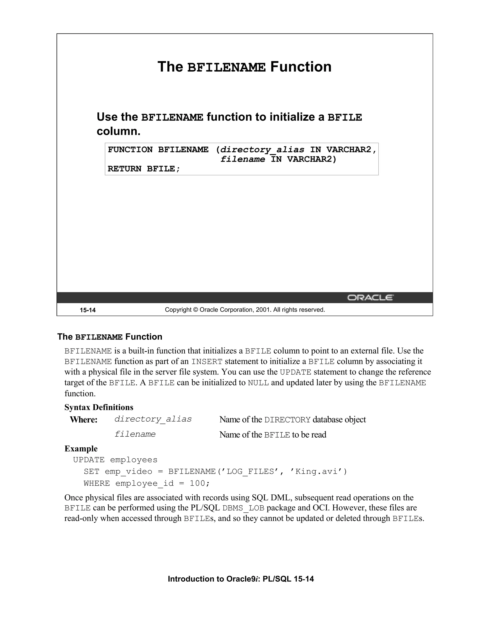 The BFILENAME Function Use the BFILENAME function to initialize a BFILE column. FUNCTION BFILENAME (directory_alias IN VARCHAR2, filename IN VARCHAR2) RETURN BFILE; 15-14 Copyright © Oracle Corporation, 2001. All rights reserved. The BFILENAME Function BFILENAME is a built-in function that initializes a BFILE column to point to an external file. Use the BFILENAME function as part of an INSERT statement to initialize a BFILE column by associating it with a physical file in the server file system. You can use the UPDATE statement to change the reference target of the BFILE. A BFILE can be initialized to NULL and updated later by using the BFILENAME function. Syntax Definitions Where: directory_alias Name of the DIRECTORY database object filename Name of the BFILE to be read Example UPDATE employees SET emp_video = BFILENAME(’LOG_FILES’, ’King.avi’) WHERE employee_id = 100; Once physical files are associated with records using SQL DML, subsequent read operations on the BFILE can be performed using the PL/SQL DBMS_LOB package and OCI. However, these files are read-only when accessed through BFILEs, and so they cannot be updated or deleted through BFILEs. Introduction to Oracle9i: PL/SQL 15-14 