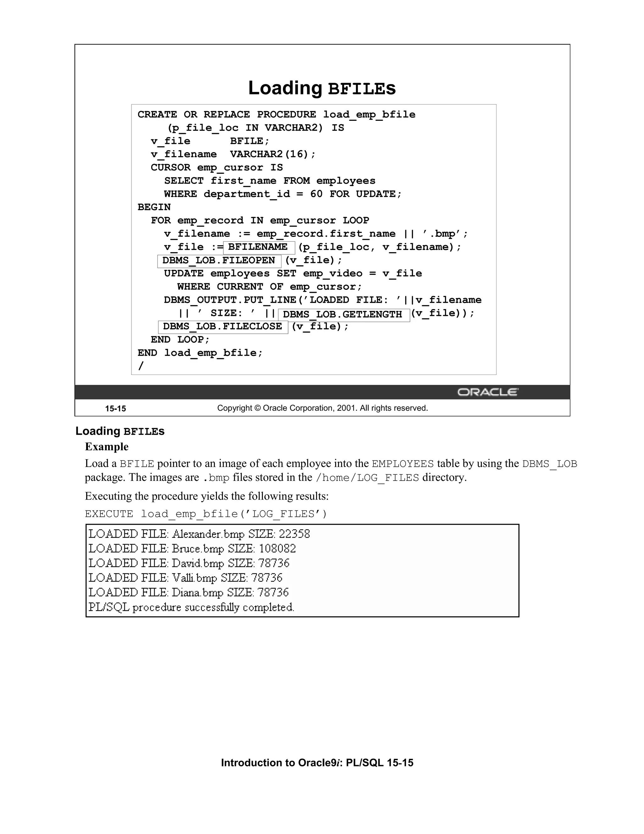 Loading BFILEs CREATE OR REPLACE PROCEDURE load_emp_bfile (p_file_loc IN VARCHAR2) IS v_file BFILE; v_filename VARCHAR2(16); CURSOR emp_cursor IS SELECT first_name FROM employees WHERE department_id = 60 FOR UPDATE; BEGIN FOR emp_record IN emp_cursor LOOP v_filename := emp_record.first_name || ’.bmp’; v_file := BFILENAME (p_file_loc, v_filename); BFILENAME DBMS_LOB.FILEOPEN (v_file); DBMS_LOB.FILEOPEN UPDATE employees SET emp_video = v_file WHERE CURRENT OF emp_cursor; DBMS_OUTPUT.PUT_LINE(’LOADED FILE: ’||v_filename || ’ SIZE: ’ || DBMS_LOB.GETLENGTH (v_file)); DBMS_LOB.FILECLOSE (v_file); END LOOP; END load_emp_bfile; / 15-15 Copyright © Oracle Corporation, 2001. All rights reserved. Loading BFILEs Example Load a BFILE pointer to an image of each employee into the EMPLOYEES table by using the DBMS_LOB package. The images are .bmp files stored in the /home/LOG_FILES directory. Executing the procedure yields the following results: EXECUTE load_emp_bfile(’LOG_FILES’) Introduction to Oracle9i: PL/SQL 15-15 