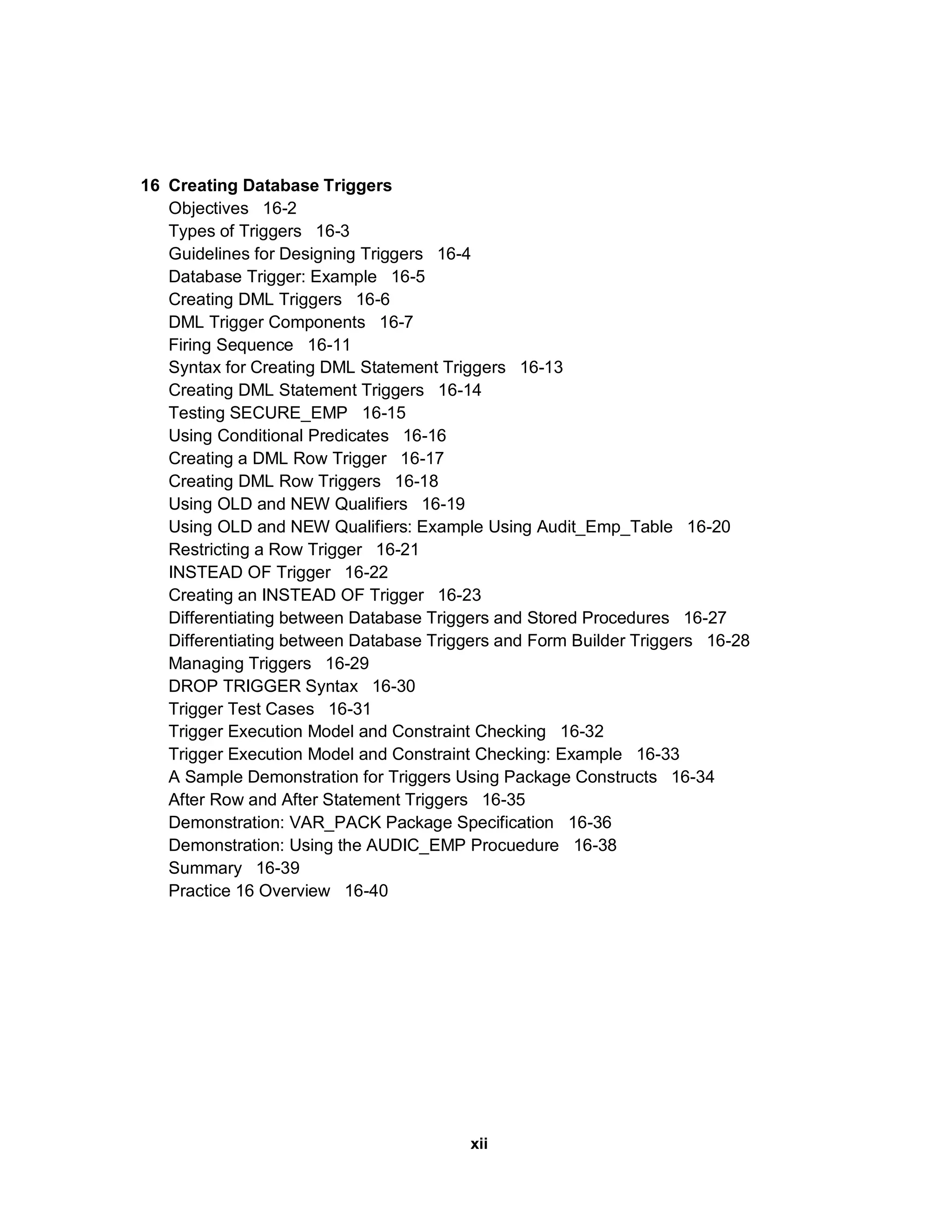 16 Creating Database Triggers Objectives 16-2 Types of Triggers 16-3 Guidelines for Designing Triggers 16-4 Database Trigger: Example 16-5 Creating DML Triggers 16-6 DML Trigger Components 16-7 Firing Sequence 16-11 Syntax for Creating DML Statement Triggers 16-13 Creating DML Statement Triggers 16-14 Testing SECURE_EMP 16-15 Using Conditional Predicates 16-16 Creating a DML Row Trigger 16-17 Creating DML Row Triggers 16-18 Using OLD and NEW Qualifiers 16-19 Using OLD and NEW Qualifiers: Example Using Audit_Emp_Table 16-20 Restricting a Row Trigger 16-21 INSTEAD OF Trigger 16-22 Creating an INSTEAD OF Trigger 16-23 Differentiating between Database Triggers and Stored Procedures 16-27 Differentiating between Database Triggers and Form Builder Triggers 16-28 Managing Triggers 16-29 DROP TRIGGER Syntax 16-30 Trigger Test Cases 16-31 Trigger Execution Model and Constraint Checking 16-32 Trigger Execution Model and Constraint Checking: Example 16-33 A Sample Demonstration for Triggers Using Package Constructs 16-34 After Row and After Statement Triggers 16-35 Demonstration: VAR_PACK Package Specification 16-36 Demonstration: Using the AUDIC_EMP Procuedure 16-38 Summary 16-39 Practice 16 Overview 16-40 xii 