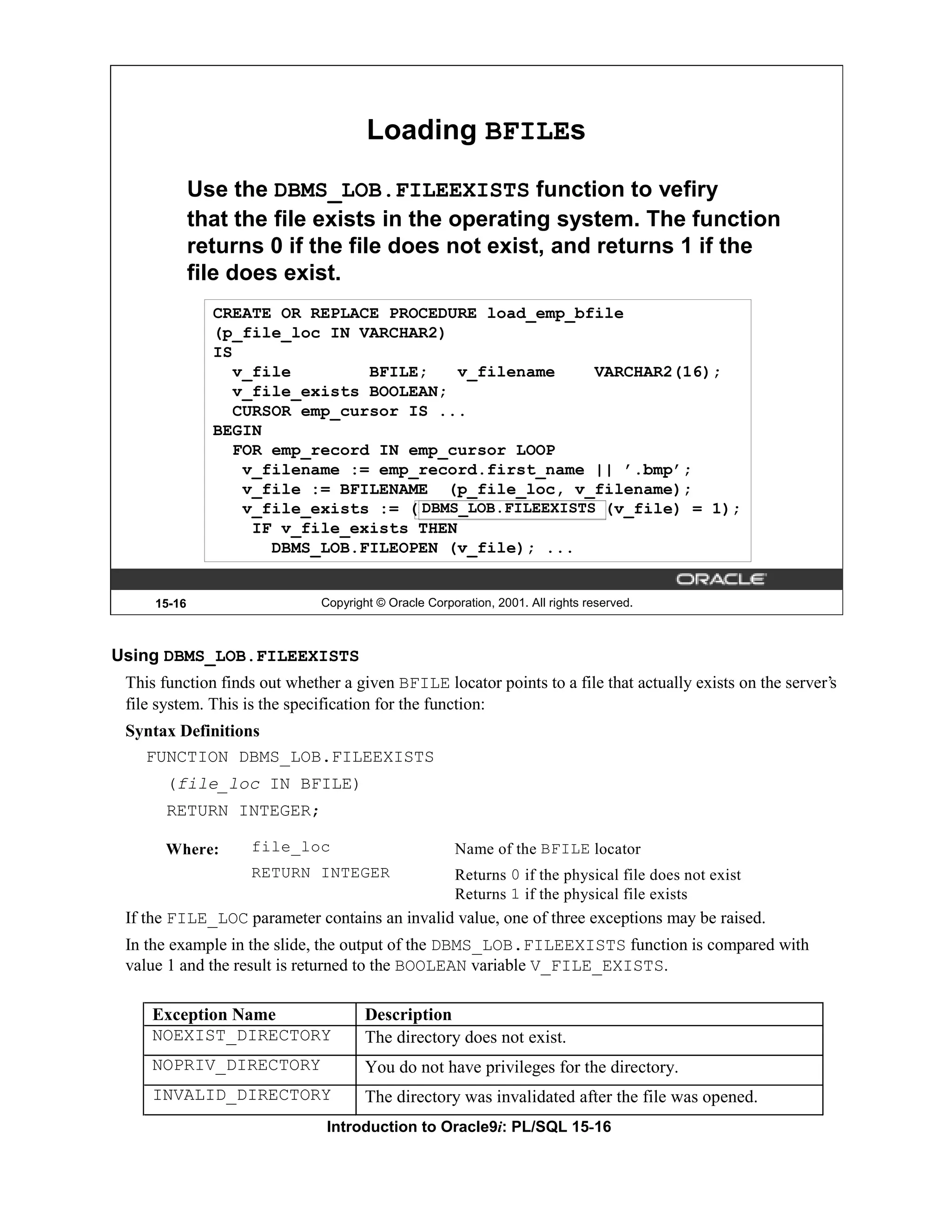 Loading BFILEs Use the DBMS_LOB.FILEEXISTS function to vefiry that the file exists in the operating system. The function returns 0 if the file does not exist, and returns 1 if the file does exist. CREATE OR REPLACE PROCEDURE load_emp_bfile (p_file_loc IN VARCHAR2) IS v_file BFILE; v_filename VARCHAR2(16); v_file_exists BOOLEAN; CURSOR emp_cursor IS ... BEGIN FOR emp_record IN emp_cursor LOOP v_filename := emp_record.first_name || ’.bmp’; v_file := BFILENAME (p_file_loc, v_filename); DBMS_LOB.FILEEXISTS v_file_exists := (DBMS_LOB.FILEEXISTS(v_file) = 1); IF v_file_exists THEN DBMS_LOB.FILEOPEN (v_file); ... 15-16 Copyright © Oracle Corporation, 2001. All rights reserved. Using DBMS_LOB.FILEEXISTS This function finds out whether a given BFILE locator points to a file that actually exists on the server’s file system. This is the specification for the function: Syntax Definitions FUNCTION DBMS_LOB.FILEEXISTS (file_loc IN BFILE) RETURN INTEGER; Where: file_loc Name of the BFILE locator RETURN INTEGER Returns 0 if the physical file does not exist Returns 1 if the physical file exists If the FILE_LOC parameter contains an invalid value, one of three exceptions may be raised. In the example in the slide, the output of the DBMS_LOB.FILEEXISTS function is compared with value 1 and the result is returned to the BOOLEAN variable V_FILE_EXISTS. Exception Name Description NOEXIST_DIRECTORY The directory does not exist. NOPRIV_DIRECTORY You do not have privileges for the directory. INVALID_DIRECTORY The directory was invalidated after the file was opened. Introduction to Oracle9i: PL/SQL 15-16 