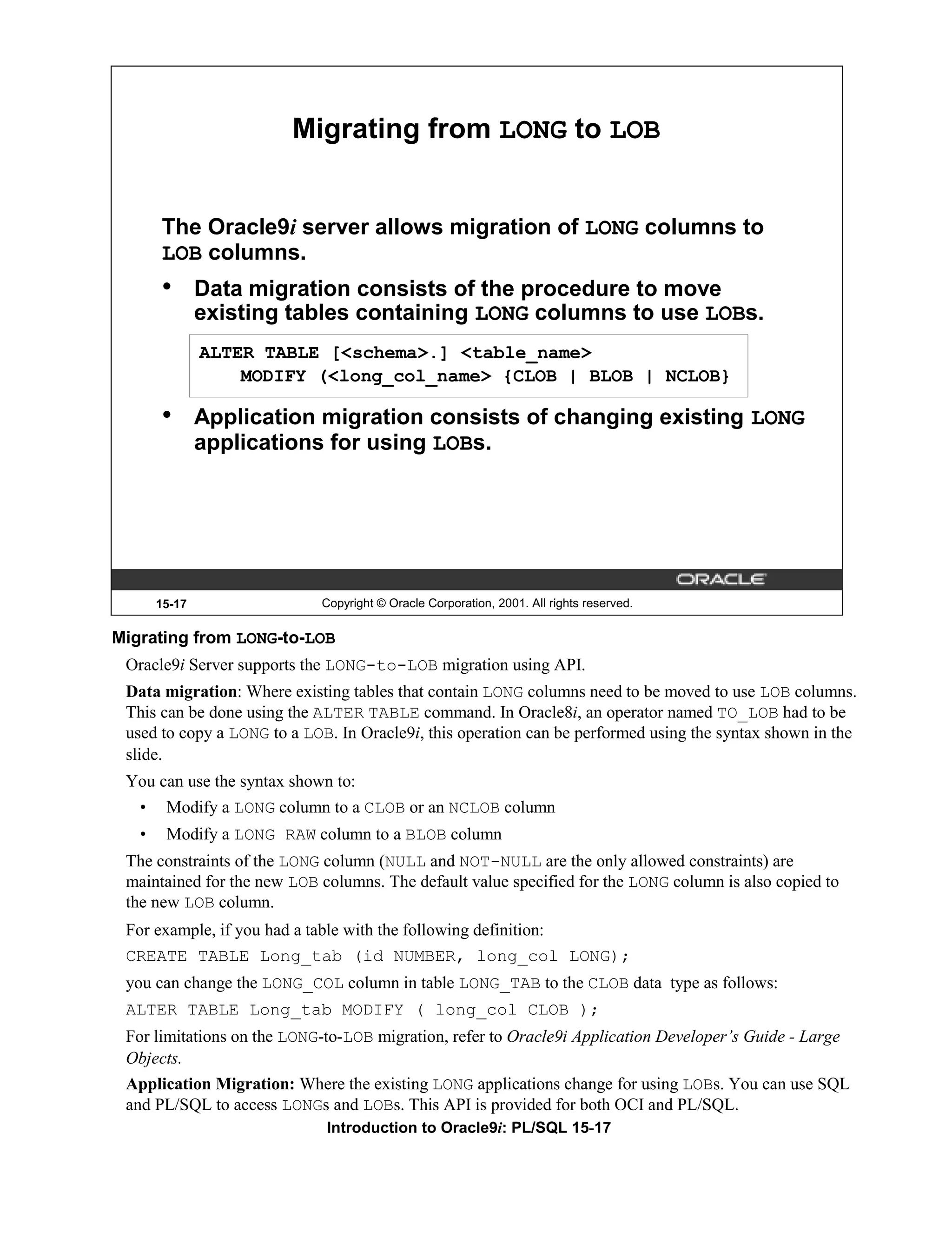 Migrating from LONG to LOB The Oracle9i server allows migration of LONG columns to LOB columns. • Data migration consists of the procedure to move existing tables containing LONG columns to use LOBs. ALTER TABLE [<schema>.] <table_name> MODIFY (<long_col_name> {CLOB | BLOB | NCLOB} • Application migration consists of changing existing LONG applications for using LOBs. 15-17 Copyright © Oracle Corporation, 2001. All rights reserved. Migrating from LONG-to-LOB Oracle9i Server supports the LONG-to-LOB migration using API. Data migration: Where existing tables that contain LONG columns need to be moved to use LOB columns. This can be done using the ALTER TABLE command. In Oracle8i, an operator named TO_LOB had to be used to copy a LONG to a LOB. In Oracle9i, this operation can be performed using the syntax shown in the slide. You can use the syntax shown to: • Modify a LONG column to a CLOB or an NCLOB column • Modify a LONG RAW column to a BLOB column The constraints of the LONG column (NULL and NOT-NULL are the only allowed constraints) are maintained for the new LOB columns. The default value specified for the LONG column is also copied to the new LOB column. For example, if you had a table with the following definition: CREATE TABLE Long_tab (id NUMBER, long_col LONG); you can change the LONG_COL column in table LONG_TAB to the CLOB data type as follows: ALTER TABLE Long_tab MODIFY ( long_col CLOB ); For limitations on the LONG-to-LOB migration, refer to Oracle9i Application Developer’s Guide - Large Objects. Application Migration: Where the existing LONG applications change for using LOBs. You can use SQL and PL/SQL to access LONGs and LOBs. This API is provided for both OCI and PL/SQL. Introduction to Oracle9i: PL/SQL 15-17 