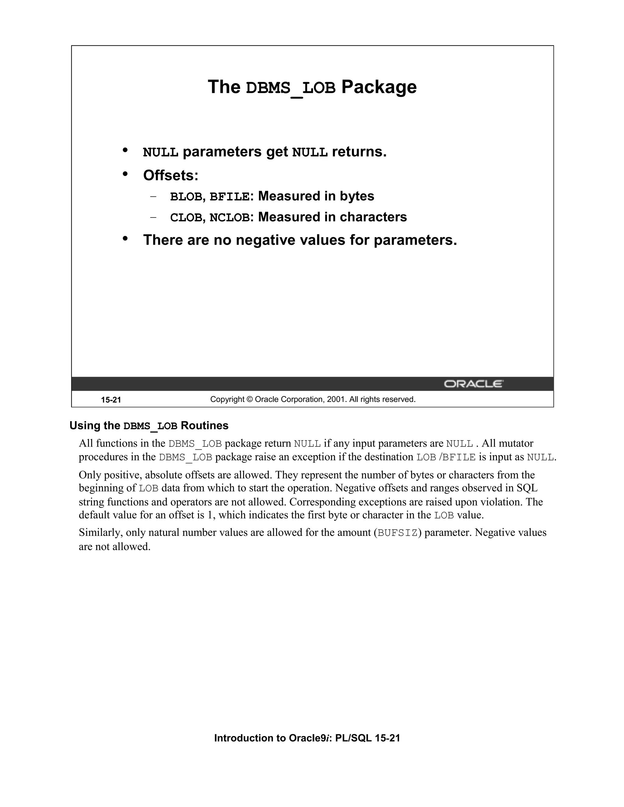 The DBMS_LOB Package • NULL parameters get NULL returns. • Offsets: – BLOB, BFILE: Measured in bytes – CLOB, NCLOB: Measured in characters • There are no negative values for parameters. 15-21 Copyright © Oracle Corporation, 2001. All rights reserved. Using the DBMS_LOB Routines All functions in the DBMS_LOB package return NULL if any input parameters are NULL . All mutator procedures in the DBMS_LOB package raise an exception if the destination LOB /BFILE is input as NULL. Only positive, absolute offsets are allowed. They represent the number of bytes or characters from the beginning of LOB data from which to start the operation. Negative offsets and ranges observed in SQL string functions and operators are not allowed. Corresponding exceptions are raised upon violation. The default value for an offset is 1, which indicates the first byte or character in the LOB value. Similarly, only natural number values are allowed for the amount (BUFSIZ) parameter. Negative values are not allowed. Introduction to Oracle9i: PL/SQL 15-21 
