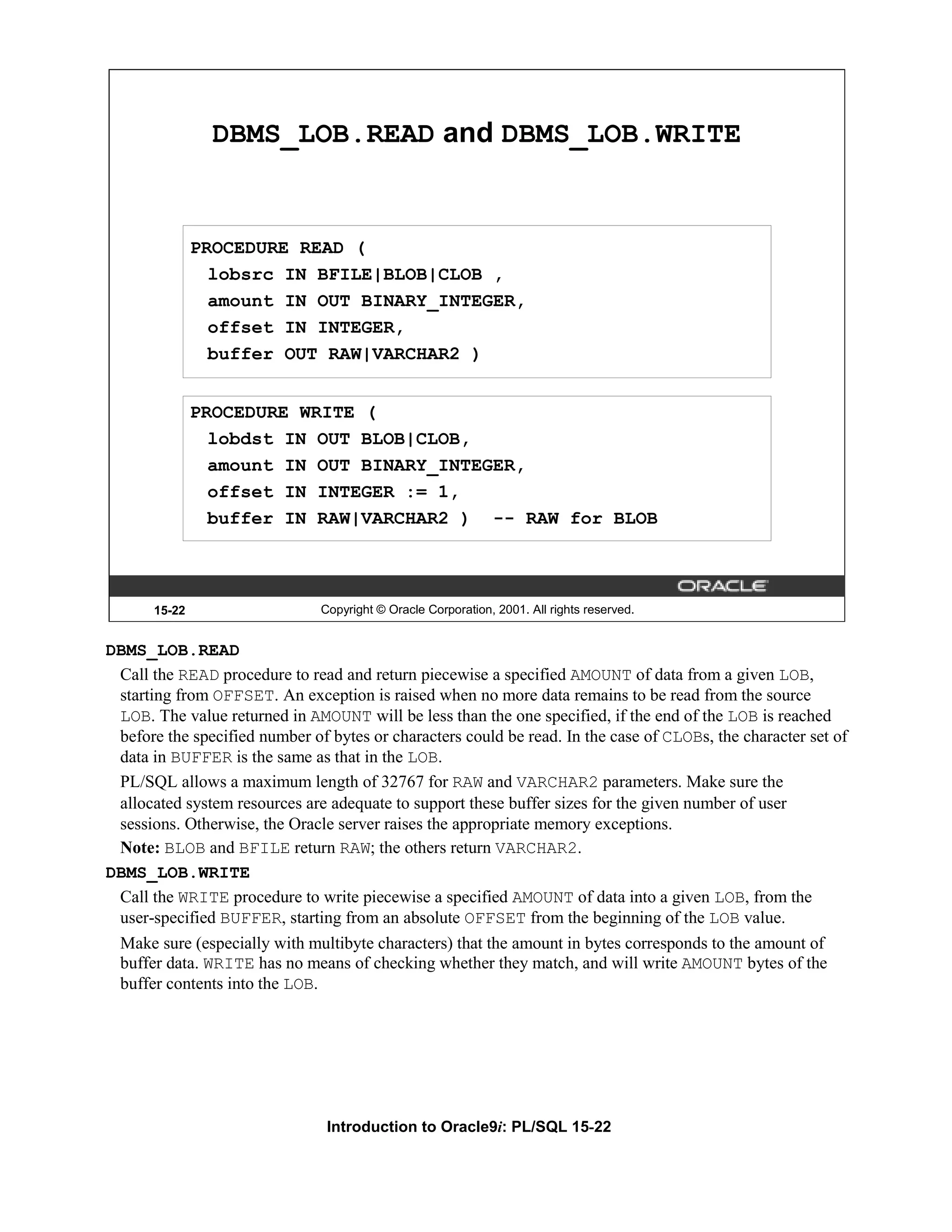 DBMS_LOB.READ and DBMS_LOB.WRITE PROCEDURE READ ( lobsrc IN BFILE|BLOB|CLOB , amount IN OUT BINARY_INTEGER, offset IN INTEGER, buffer OUT RAW|VARCHAR2 ) PROCEDURE WRITE ( lobdst IN OUT BLOB|CLOB, amount IN OUT BINARY_INTEGER, offset IN INTEGER := 1, buffer IN RAW|VARCHAR2 ) -- RAW for BLOB 15-22 Copyright © Oracle Corporation, 2001. All rights reserved. DBMS_LOB.READ Call the READ procedure to read and return piecewise a specified AMOUNT of data from a given LOB, starting from OFFSET. An exception is raised when no more data remains to be read from the source LOB. The value returned in AMOUNT will be less than the one specified, if the end of the LOB is reached before the specified number of bytes or characters could be read. In the case of CLOBs, the character set of data in BUFFER is the same as that in the LOB. PL/SQL allows a maximum length of 32767 for RAW and VARCHAR2 parameters. Make sure the allocated system resources are adequate to support these buffer sizes for the given number of user sessions. Otherwise, the Oracle server raises the appropriate memory exceptions. Note: BLOB and BFILE return RAW; the others return VARCHAR2. DBMS_LOB.WRITE Call the WRITE procedure to write piecewise a specified AMOUNT of data into a given LOB, from the user-specified BUFFER, starting from an absolute OFFSET from the beginning of the LOB value. Make sure (especially with multibyte characters) that the amount in bytes corresponds to the amount of buffer data. WRITE has no means of checking whether they match, and will write AMOUNT bytes of the buffer contents into the LOB. Introduction to Oracle9i: PL/SQL 15-22 