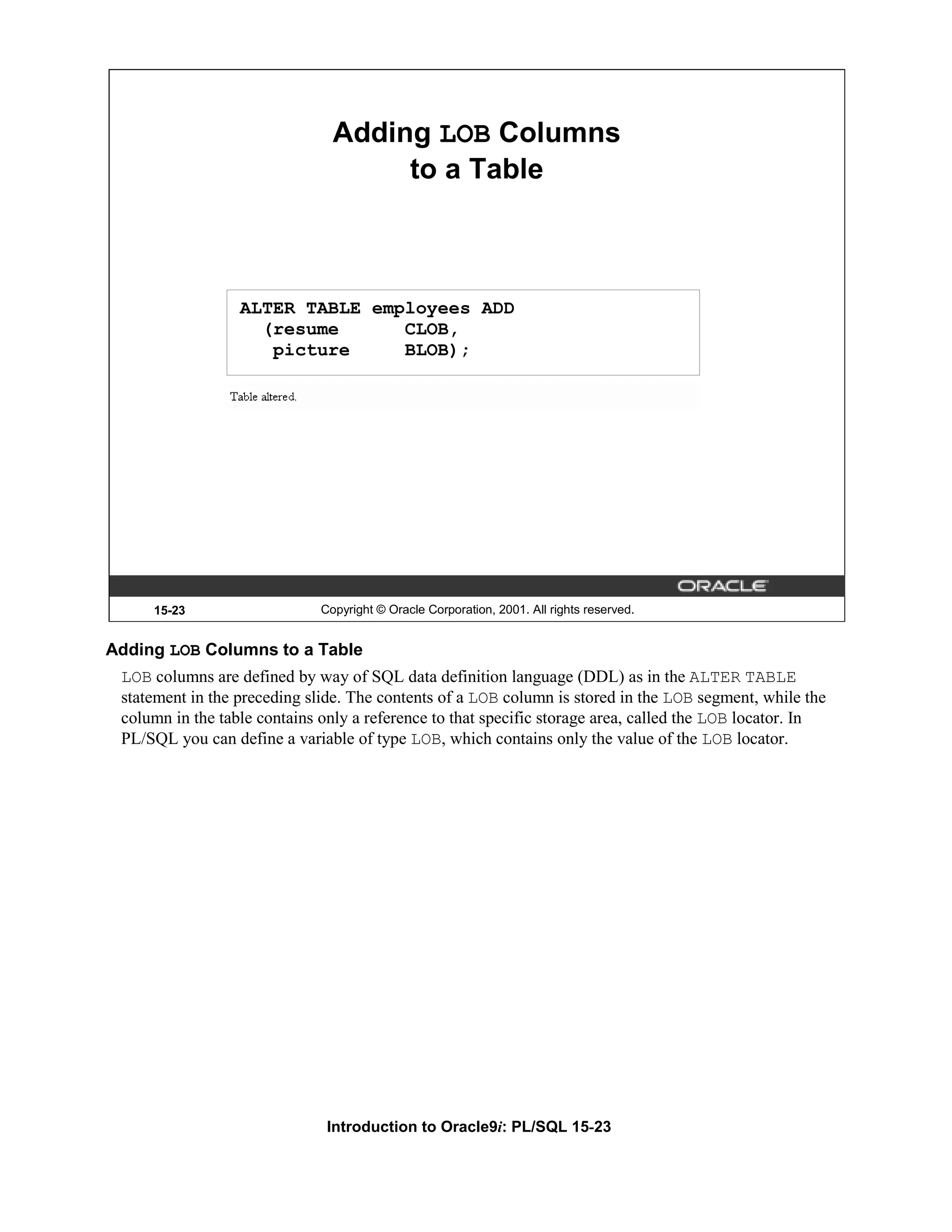 Adding LOB Columns to a Table ALTER TABLE employees ADD (resume CLOB, picture BLOB); 15-23 Copyright © Oracle Corporation, 2001. All rights reserved. Adding LOB Columns to a Table LOB columns are defined by way of SQL data definition language (DDL) as in the ALTER TABLE statement in the preceding slide. The contents of a LOB column is stored in the LOB segment, while the column in the table contains only a reference to that specific storage area, called the LOB locator. In PL/SQL you can define a variable of type LOB, which contains only the value of the LOB locator. Introduction to Oracle9i: PL/SQL 15-23 