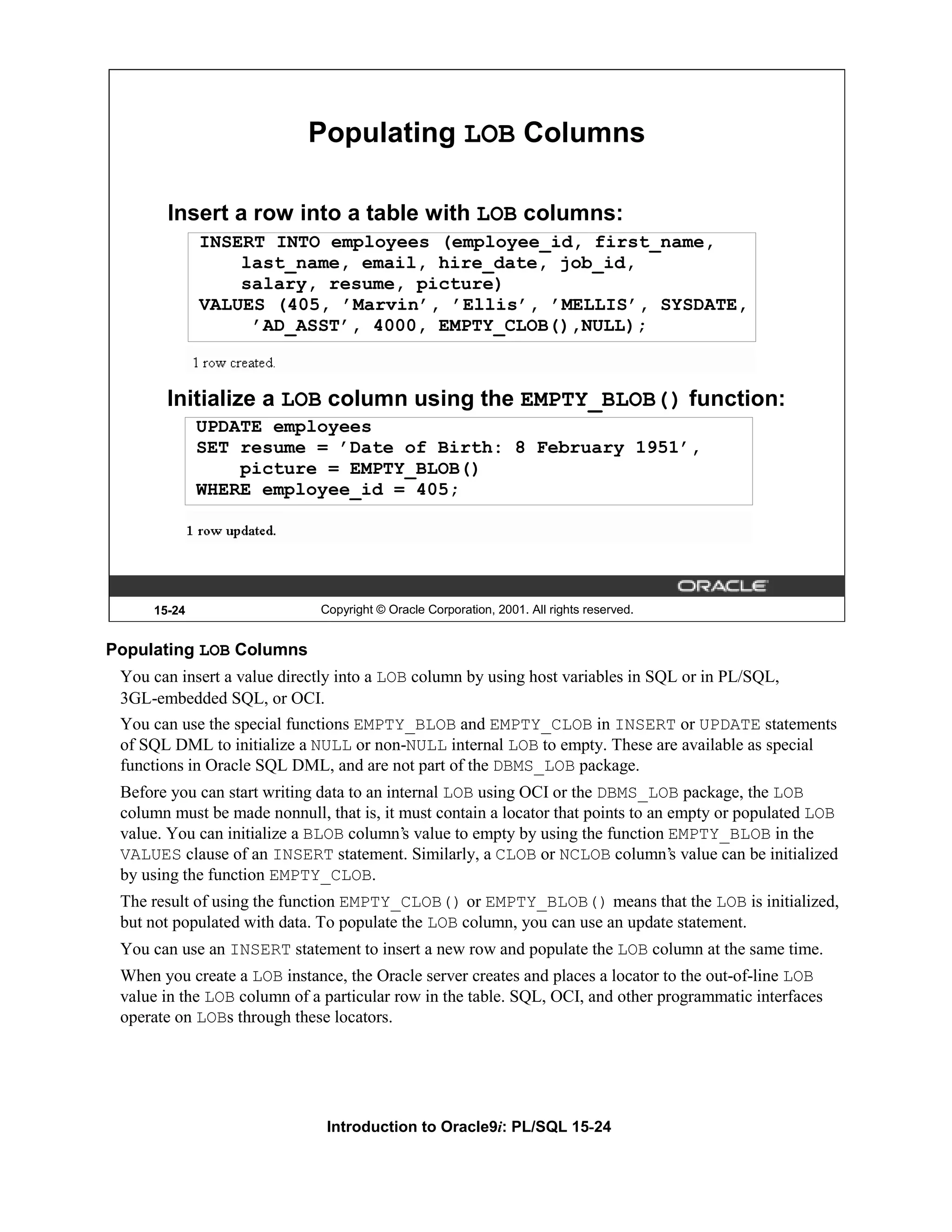 Populating LOB Columns Insert a row into a table with LOB columns: INSERT INTO employees (employee_id, first_name, last_name, email, hire_date, job_id, salary, resume, picture) VALUES (405, ’Marvin’, ’Ellis’, ’MELLIS’, SYSDATE, ’AD_ASST’, 4000, EMPTY_CLOB(),NULL); Initialize a LOB column using the EMPTY_BLOB() function: UPDATE employees SET resume = ’Date of Birth: 8 February 1951’, picture = EMPTY_BLOB() WHERE employee_id = 405; 15-24 Copyright © Oracle Corporation, 2001. All rights reserved. Populating LOB Columns You can insert a value directly into a LOB column by using host variables in SQL or in PL/SQL, 3GL-embedded SQL, or OCI. You can use the special functions EMPTY_BLOB and EMPTY_CLOB in INSERT or UPDATE statements of SQL DML to initialize a NULL or non-NULL internal LOB to empty. These are available as special functions in Oracle SQL DML, and are not part of the DBMS_LOB package. Before you can start writing data to an internal LOB using OCI or the DBMS_LOB package, the LOB column must be made nonnull, that is, it must contain a locator that points to an empty or populated LOB value. You can initialize a BLOB column’s value to empty by using the function EMPTY_BLOB in the VALUES clause of an INSERT statement. Similarly, a CLOB or NCLOB column’s value can be initialized by using the function EMPTY_CLOB. The result of using the function EMPTY_CLOB() or EMPTY_BLOB() means that the LOB is initialized, but not populated with data. To populate the LOB column, you can use an update statement. You can use an INSERT statement to insert a new row and populate the LOB column at the same time. When you create a LOB instance, the Oracle server creates and places a locator to the out-of-line LOB value in the LOB column of a particular row in the table. SQL, OCI, and other programmatic interfaces operate on LOBs through these locators. Introduction to Oracle9i: PL/SQL 15-24 