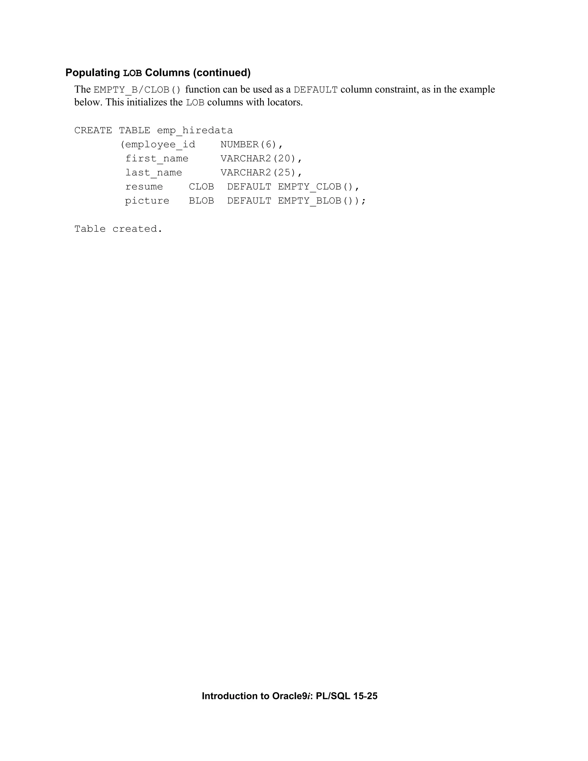 Populating LOB Columns (continued) The EMPTY_B/CLOB() function can be used as a DEFAULT column constraint, as in the example below. This initializes the LOB columns with locators. CREATE TABLE emp_hiredata (employee_id NUMBER(6), first_name VARCHAR2(20), last_name VARCHAR2(25), resume CLOB DEFAULT EMPTY_CLOB(), picture BLOB DEFAULT EMPTY_BLOB()); Table created. Introduction to Oracle9i: PL/SQL 15-25 