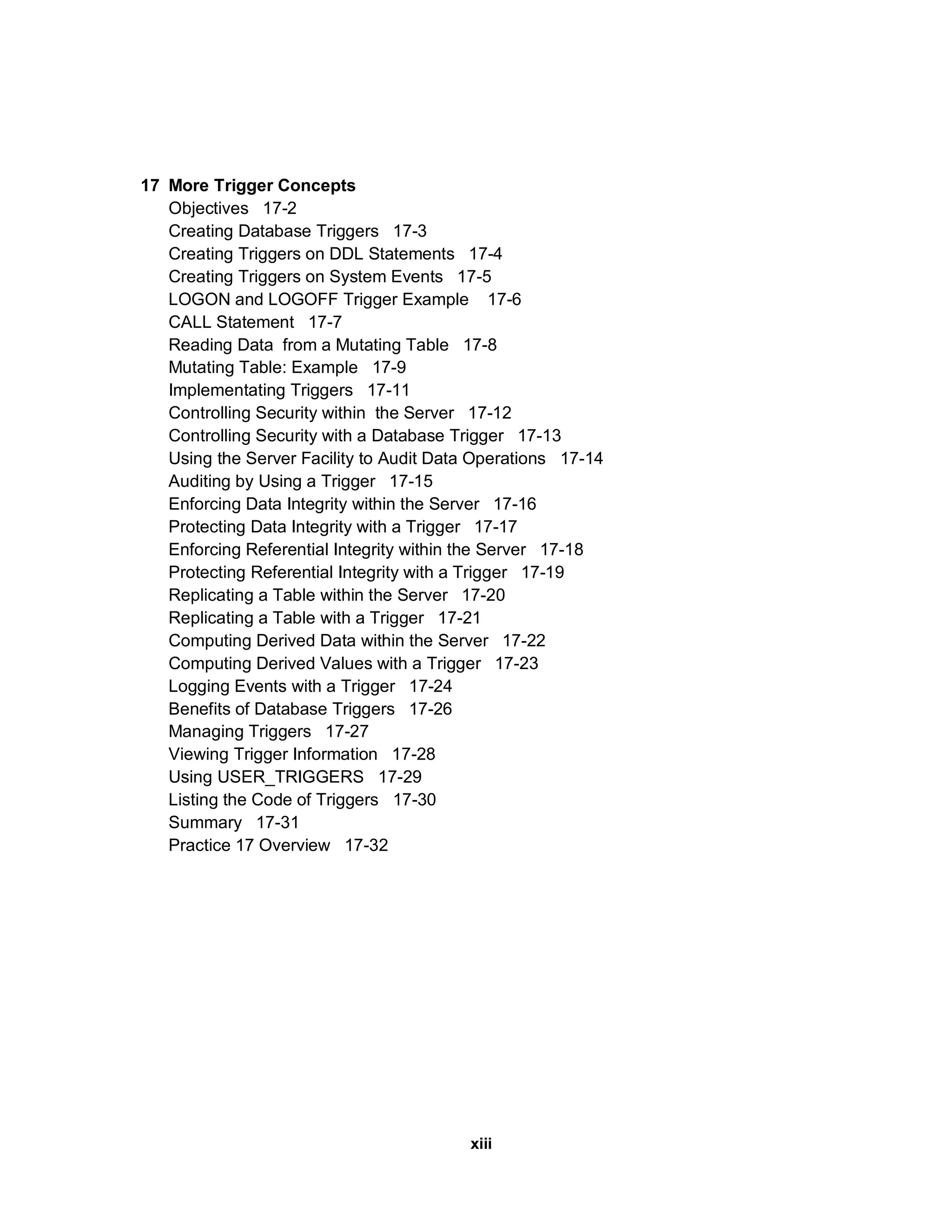 17 More Trigger Concepts Objectives 17-2 Creating Database Triggers 17-3 Creating Triggers on DDL Statements 17-4 Creating Triggers on System Events 17-5 LOGON and LOGOFF Trigger Example 17-6 CALL Statement 17-7 Reading Data from a Mutating Table 17-8 Mutating Table: Example 17-9 Implementating Triggers 17-11 Controlling Security within the Server 17-12 Controlling Security with a Database Trigger 17-13 Using the Server Facility to Audit Data Operations 17-14 Auditing by Using a Trigger 17-15 Enforcing Data Integrity within the Server 17-16 Protecting Data Integrity with a Trigger 17-17 Enforcing Referential Integrity within the Server 17-18 Protecting Referential Integrity with a Trigger 17-19 Replicating a Table within the Server 17-20 Replicating a Table with a Trigger 17-21 Computing Derived Data within the Server 17-22 Computing Derived Values with a Trigger 17-23 Logging Events with a Trigger 17-24 Benefits of Database Triggers 17-26 Managing Triggers 17-27 Viewing Trigger Information 17-28 Using USER_TRIGGERS 17-29 Listing the Code of Triggers 17-30 Summary 17-31 Practice 17 Overview 17-32 xiii 