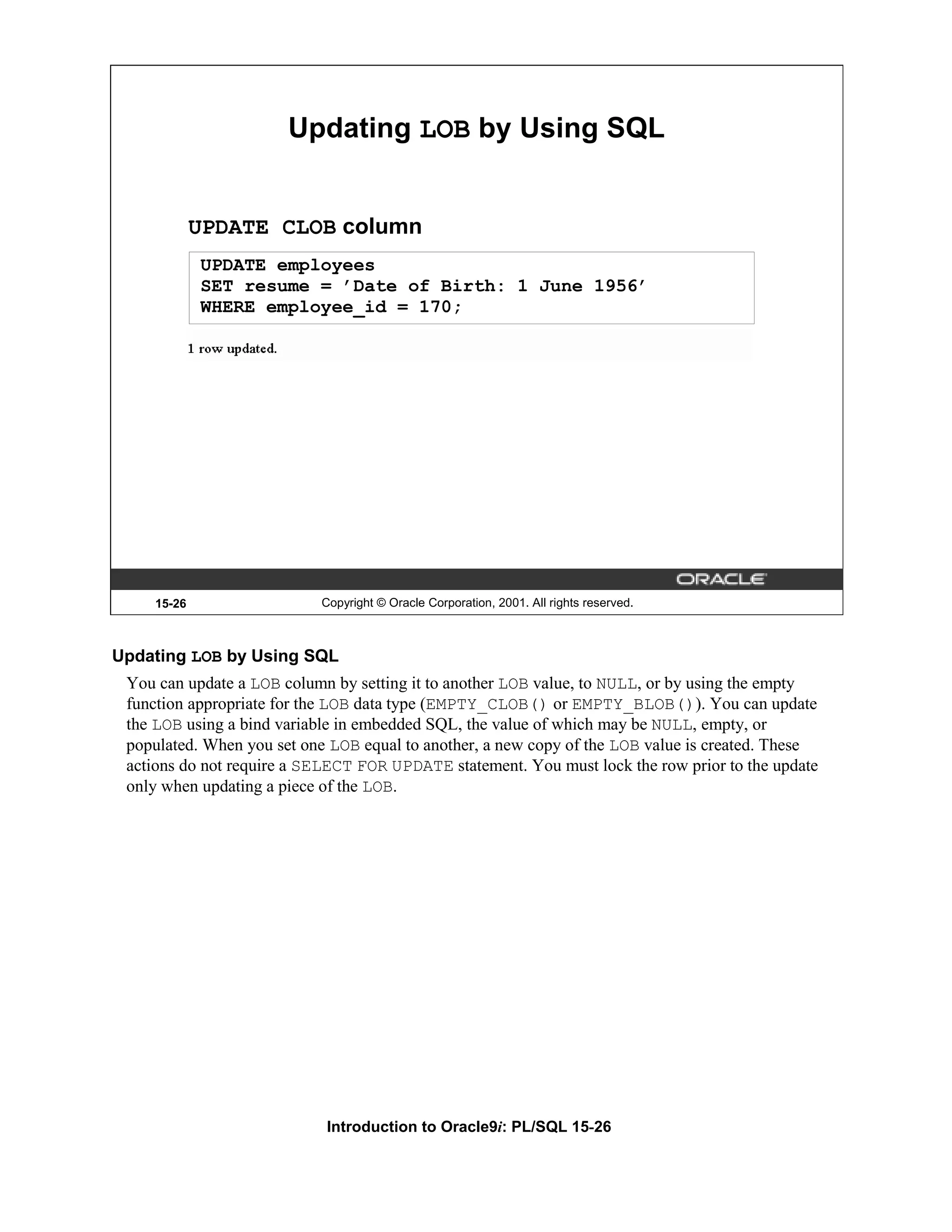 Updating LOB by Using SQL UPDATE CLOB column UPDATE employees SET resume = ’Date of Birth: 1 June 1956’ WHERE employee_id = 170; 15-26 Copyright © Oracle Corporation, 2001. All rights reserved. Updating LOB by Using SQL You can update a LOB column by setting it to another LOB value, to NULL, or by using the empty function appropriate for the LOB data type (EMPTY_CLOB() or EMPTY_BLOB()). You can update the LOB using a bind variable in embedded SQL, the value of which may be NULL, empty, or populated. When you set one LOB equal to another, a new copy of the LOB value is created. These actions do not require a SELECT FOR UPDATE statement. You must lock the row prior to the update only when updating a piece of the LOB. Introduction to Oracle9i: PL/SQL 15-26 