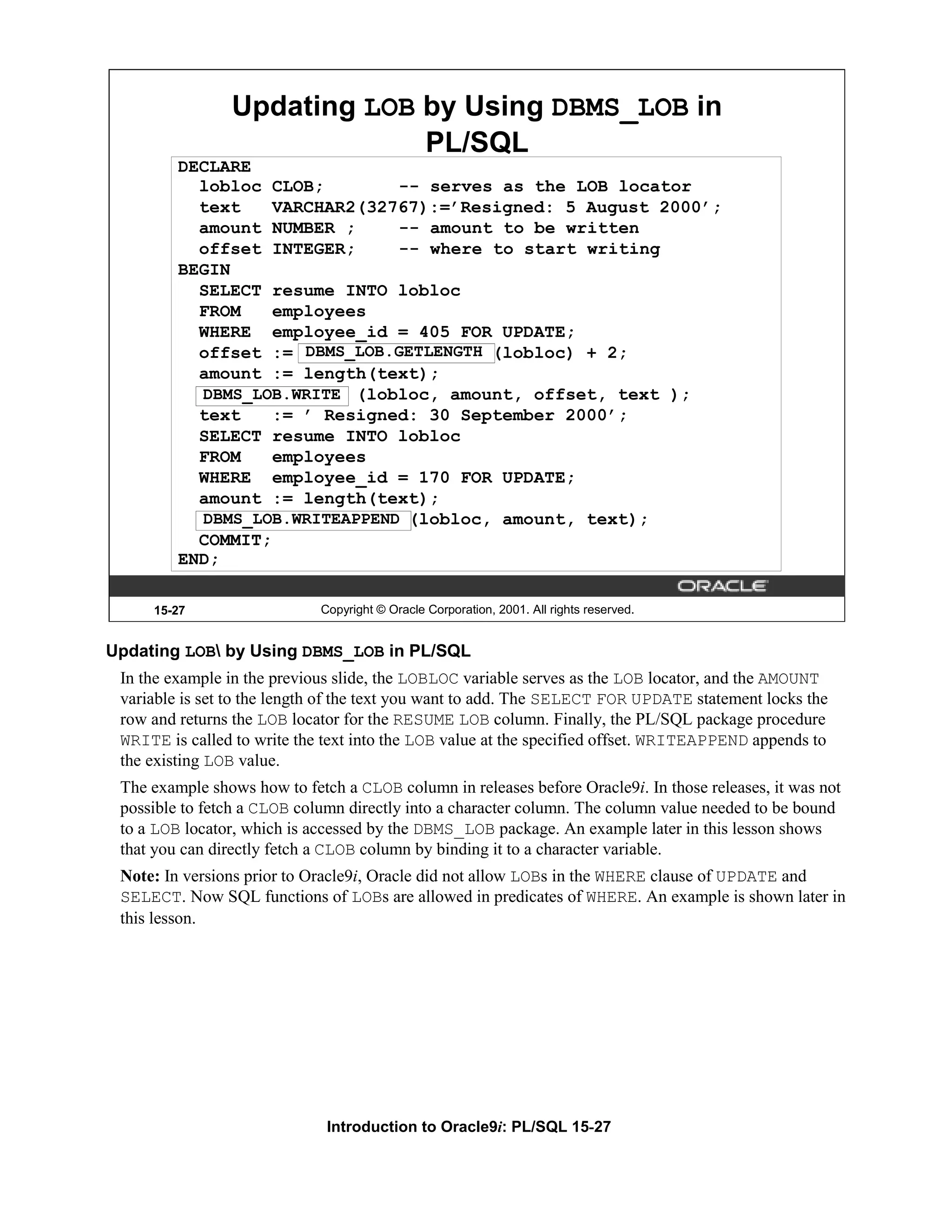 Updating LOB by Using DBMS_LOB in PL/SQL DECLARE lobloc CLOB; -- serves as the LOB locator text VARCHAR2(32767):=’Resigned: 5 August 2000’; amount NUMBER ; -- amount to be written offset INTEGER; -- where to start writing BEGIN SELECT resume INTO lobloc FROM employees WHERE employee_id = 405 FOR UPDATE; DBMS_LOB.GETLENGTH offset := DBMS_LOB.GETLENGTH(lobloc) + 2; amount := length(text); DBMS_LOB.WRITE (lobloc, amount, offset, text ); DBMS_LOB.WRITE text := ’ Resigned: 30 September 2000’; SELECT resume INTO lobloc FROM employees WHERE employee_id = 170 FOR UPDATE; amount := length(text); DBMS_LOB.WRITEAPPEND(lobloc, amount, text); DBMS_LOB.WRITEAPPEND COMMIT; END; 15-27 Copyright © Oracle Corporation, 2001. All rights reserved. Updating LOB by Using DBMS_LOB in PL/SQL In the example in the previous slide, the LOBLOC variable serves as the LOB locator, and the AMOUNT variable is set to the length of the text you want to add. The SELECT FOR UPDATE statement locks the row and returns the LOB locator for the RESUME LOB column. Finally, the PL/SQL package procedure WRITE is called to write the text into the LOB value at the specified offset. WRITEAPPEND appends to the existing LOB value. The example shows how to fetch a CLOB column in releases before Oracle9i. In those releases, it was not possible to fetch a CLOB column directly into a character column. The column value needed to be bound to a LOB locator, which is accessed by the DBMS_LOB package. An example later in this lesson shows that you can directly fetch a CLOB column by binding it to a character variable. Note: In versions prior to Oracle9i, Oracle did not allow LOBs in the WHERE clause of UPDATE and SELECT. Now SQL functions of LOBs are allowed in predicates of WHERE. An example is shown later in this lesson. Introduction to Oracle9i: PL/SQL 15-27 