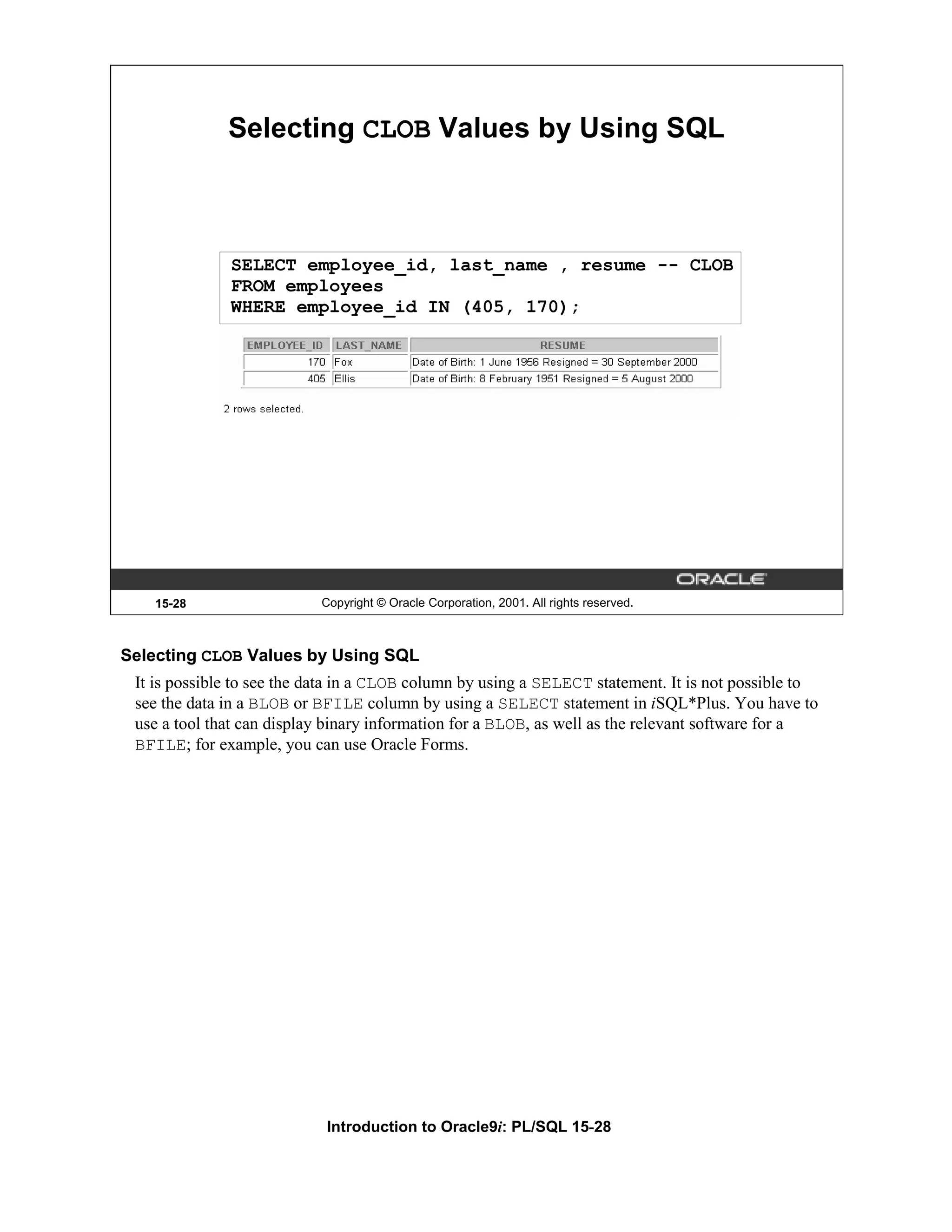 Selecting CLOB Values by Using SQL SELECT employee_id, last_name , resume -- CLOB FROM employees WHERE employee_id IN (405, 170); 15-28 Copyright © Oracle Corporation, 2001. All rights reserved. Selecting CLOB Values by Using SQL It is possible to see the data in a CLOB column by using a SELECT statement. It is not possible to see the data in a BLOB or BFILE column by using a SELECT statement in iSQL*Plus. You have to use a tool that can display binary information for a BLOB, as well as the relevant software for a BFILE; for example, you can use Oracle Forms. Introduction to Oracle9i: PL/SQL 15-28 