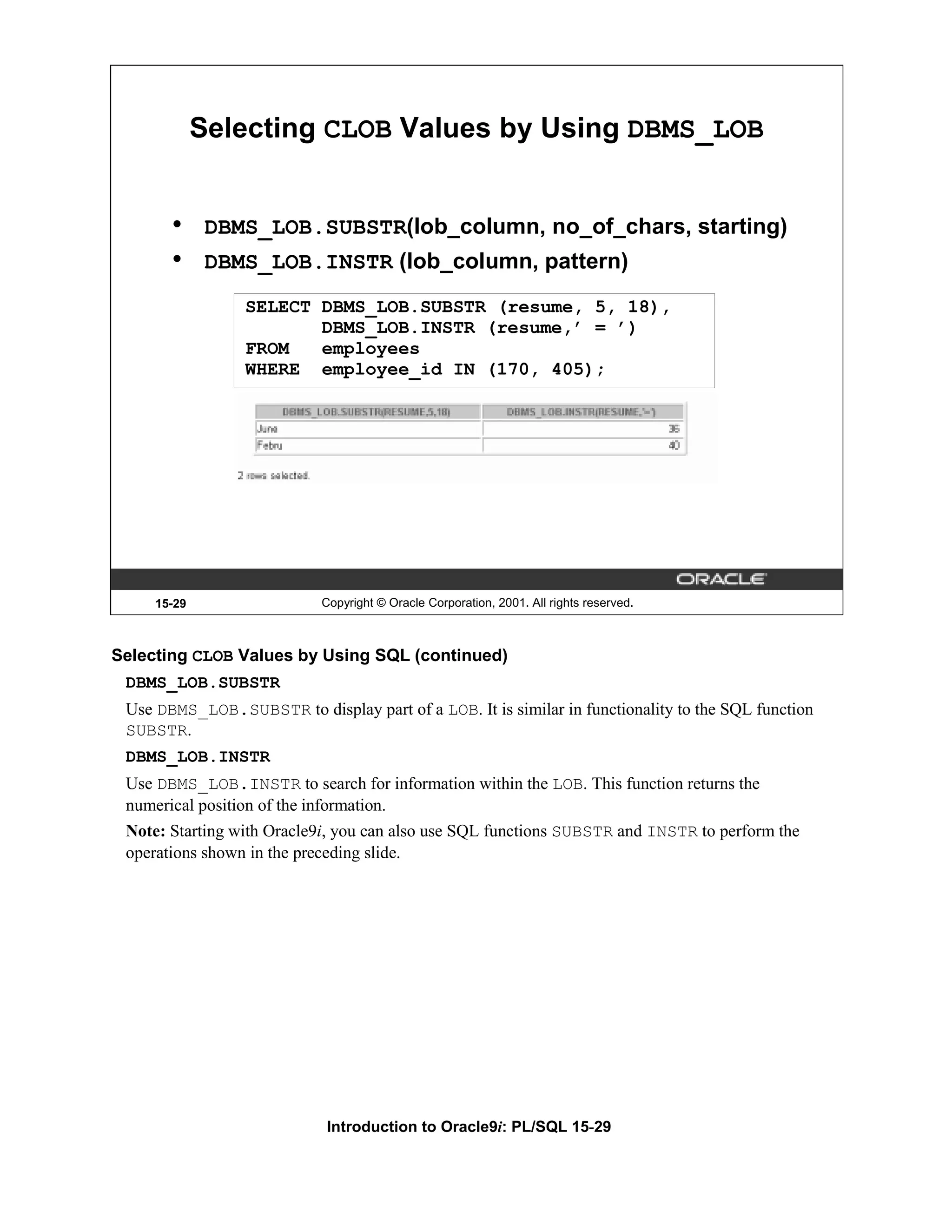 Selecting CLOB Values by Using DBMS_LOB • DBMS_LOB.SUBSTR(lob_column, no_of_chars, starting) • DBMS_LOB.INSTR (lob_column, pattern) SELECT DBMS_LOB.SUBSTR (resume, 5, 18), DBMS_LOB.INSTR (resume,’ = ’) FROM employees WHERE employee_id IN (170, 405); 15-29 Copyright © Oracle Corporation, 2001. All rights reserved. Selecting CLOB Values by Using SQL (continued) DBMS_LOB.SUBSTR Use DBMS_LOB.SUBSTR to display part of a LOB. It is similar in functionality to the SQL function SUBSTR. DBMS_LOB.INSTR Use DBMS_LOB.INSTR to search for information within the LOB. This function returns the numerical position of the information. Note: Starting with Oracle9i, you can also use SQL functions SUBSTR and INSTR to perform the operations shown in the preceding slide. Introduction to Oracle9i: PL/SQL 15-29 
