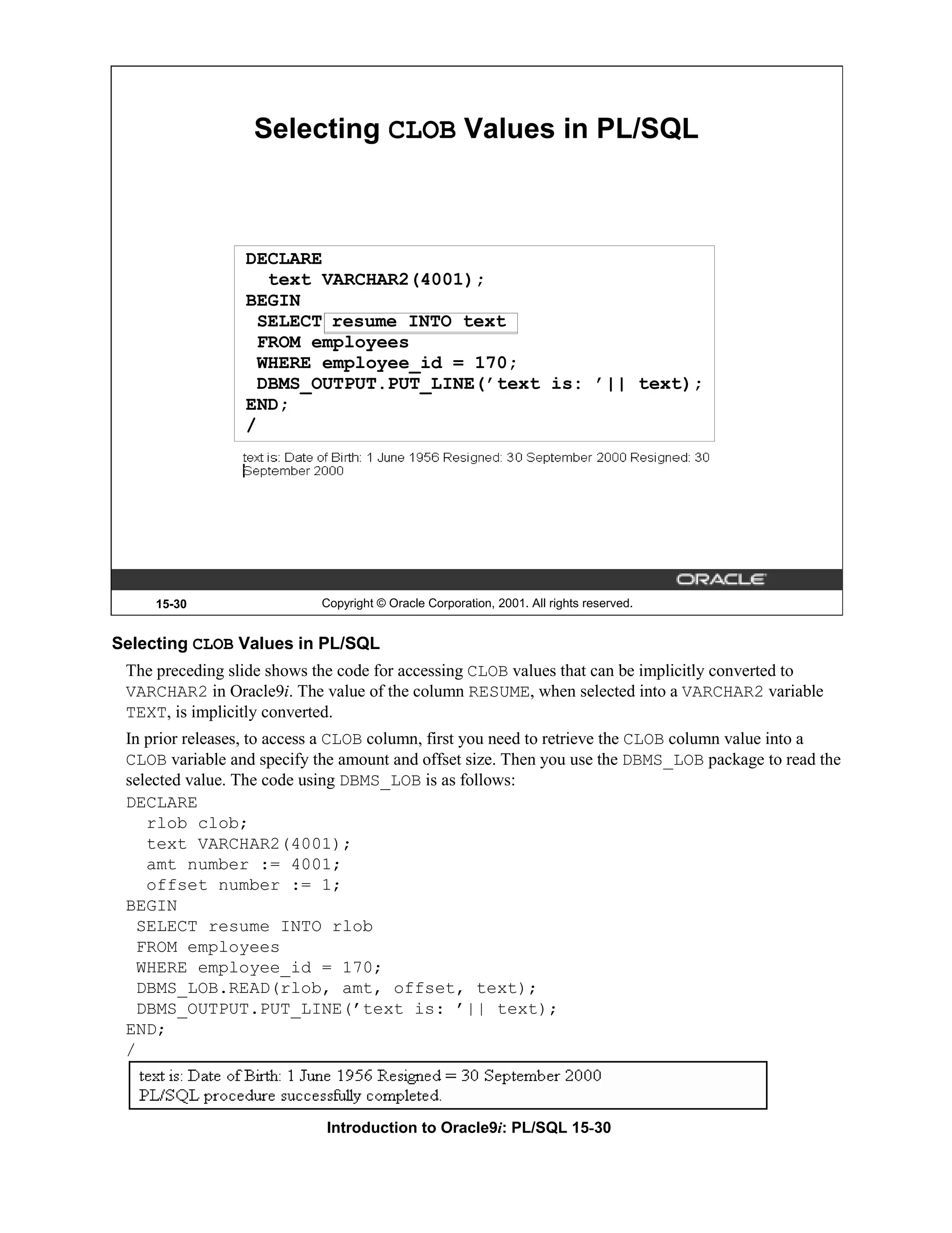 Selecting CLOB Values in PL/SQL DECLARE text VARCHAR2(4001); BEGIN SELECT resume INTO text FROM employees WHERE employee_id = 170; DBMS_OUTPUT.PUT_LINE(’text is: ’|| text); END; / 15-30 Copyright © Oracle Corporation, 2001. All rights reserved. Selecting CLOB Values in PL/SQL The preceding slide shows the code for accessing CLOB values that can be implicitly converted to VARCHAR2 in Oracle9i. The value of the column RESUME, when selected into a VARCHAR2 variable TEXT, is implicitly converted. In prior releases, to access a CLOB column, first you need to retrieve the CLOB column value into a CLOB variable and specify the amount and offset size. Then you use the DBMS_LOB package to read the selected value. The code using DBMS_LOB is as follows: DECLARE rlob clob; text VARCHAR2(4001); amt number := 4001; offset number := 1; BEGIN SELECT resume INTO rlob FROM employees WHERE employee_id = 170; DBMS_LOB.READ(rlob, amt, offset, text); DBMS_OUTPUT.PUT_LINE(’text is: ’|| text); END; / Introduction to Oracle9i: PL/SQL 15-30 