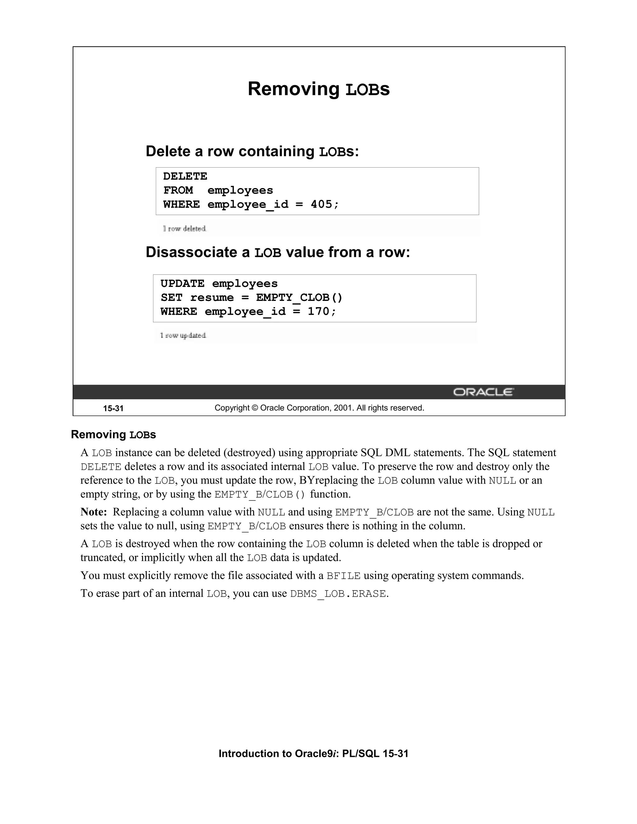 Removing LOBs Delete a row containing LOBs: DELETE FROM employees WHERE employee_id = 405; Disassociate a LOB value from a row: UPDATE employees SET resume = EMPTY_CLOB() WHERE employee_id = 170; 15-31 Copyright © Oracle Corporation, 2001. All rights reserved. Removing LOBs A LOB instance can be deleted (destroyed) using appropriate SQL DML statements. The SQL statement DELETE deletes a row and its associated internal LOB value. To preserve the row and destroy only the reference to the LOB, you must update the row, BYreplacing the LOB column value with NULL or an empty string, or by using the EMPTY_B/CLOB() function. Note: Replacing a column value with NULL and using EMPTY_B/CLOB are not the same. Using NULL sets the value to null, using EMPTY_B/CLOB ensures there is nothing in the column. A LOB is destroyed when the row containing the LOB column is deleted when the table is dropped or truncated, or implicitly when all the LOB data is updated. You must explicitly remove the file associated with a BFILE using operating system commands. To erase part of an internal LOB, you can use DBMS_LOB.ERASE. Introduction to Oracle9i: PL/SQL 15-31 