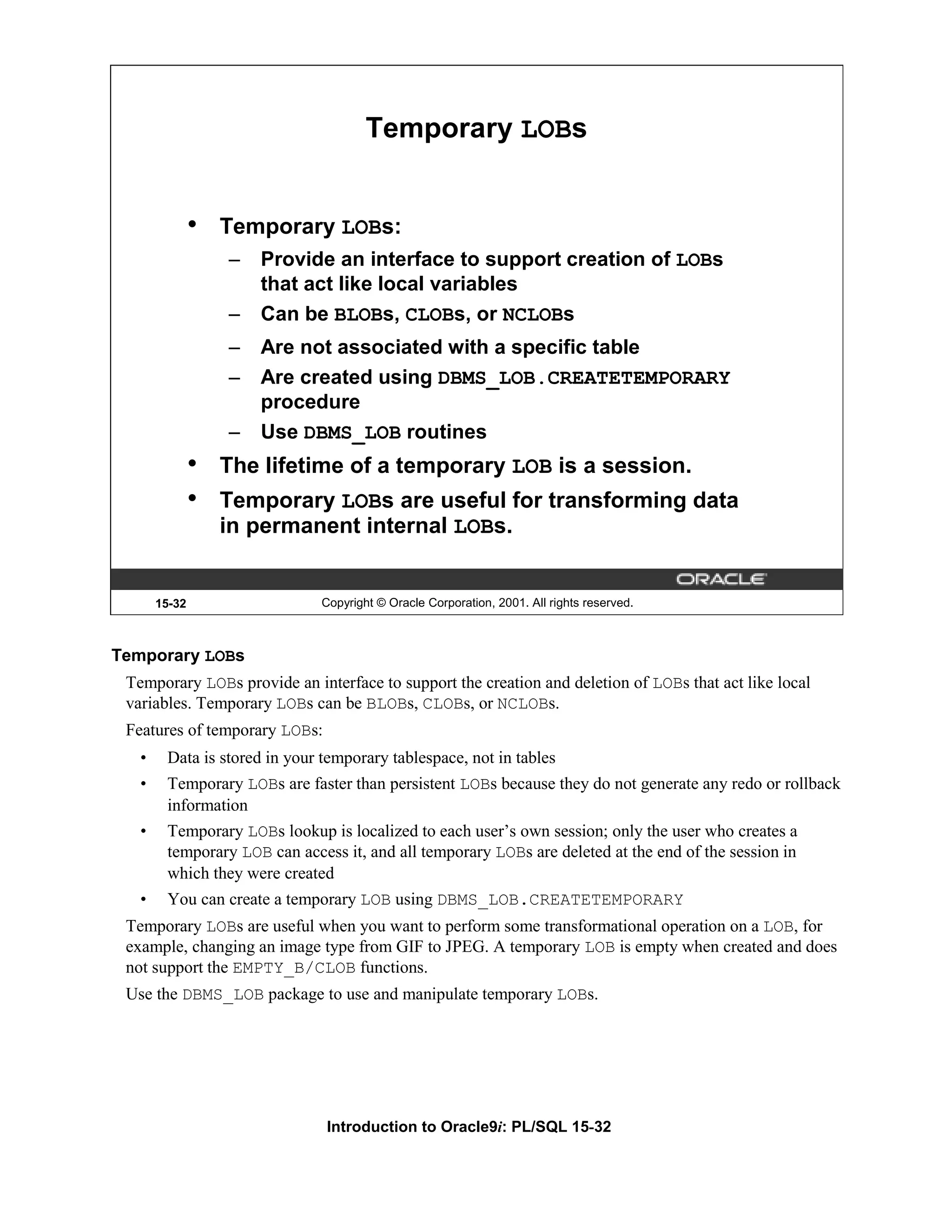 Temporary LOBs • Temporary LOBs: – Provide an interface to support creation of LOBs that act like local variables – Can be BLOBs, CLOBs, or NCLOBs – Are not associated with a specific table – Are created using DBMS_LOB.CREATETEMPORARY procedure – Use DBMS_LOB routines • The lifetime of a temporary LOB is a session. • Temporary LOBs are useful for transforming data in permanent internal LOBs. 15-32 Copyright © Oracle Corporation, 2001. All rights reserved. Temporary LOBs Temporary LOBs provide an interface to support the creation and deletion of LOBs that act like local variables. Temporary LOBs can be BLOBs, CLOBs, or NCLOBs. Features of temporary LOBs: • Data is stored in your temporary tablespace, not in tables • Temporary LOBs are faster than persistent LOBs because they do not generate any redo or rollback information • Temporary LOBs lookup is localized to each user’s own session; only the user who creates a temporary LOB can access it, and all temporary LOBs are deleted at the end of the session in which they were created • You can create a temporary LOB using DBMS_LOB.CREATETEMPORARY Temporary LOBs are useful when you want to perform some transformational operation on a LOB, for example, changing an image type from GIF to JPEG. A temporary LOB is empty when created and does not support the EMPTY_B/CLOB functions. Use the DBMS_LOB package to use and manipulate temporary LOBs. Introduction to Oracle9i: PL/SQL 15-32 