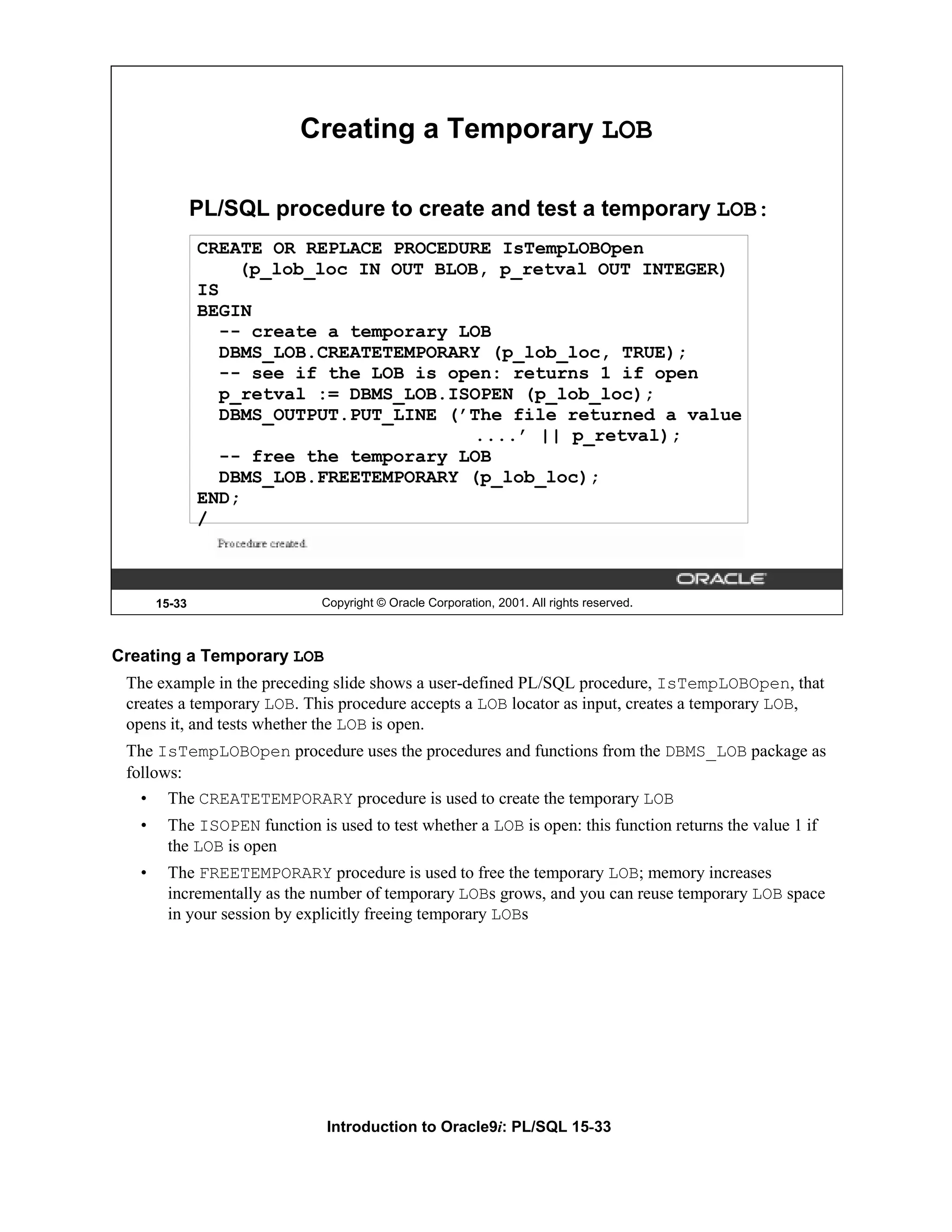 Creating a Temporary LOB PL/SQL procedure to create and test a temporary LOB: CREATE OR REPLACE PROCEDURE IsTempLOBOpen (p_lob_loc IN OUT BLOB, p_retval OUT INTEGER) IS BEGIN -- create a temporary LOB DBMS_LOB.CREATETEMPORARY (p_lob_loc, TRUE); -- see if the LOB is open: returns 1 if open p_retval := DBMS_LOB.ISOPEN (p_lob_loc); DBMS_OUTPUT.PUT_LINE (’The file returned a value ....’ || p_retval); -- free the temporary LOB DBMS_LOB.FREETEMPORARY (p_lob_loc); END; / 15-33 Copyright © Oracle Corporation, 2001. All rights reserved. Creating a Temporary LOB The example in the preceding slide shows a user-defined PL/SQL procedure, IsTempLOBOpen, that creates a temporary LOB. This procedure accepts a LOB locator as input, creates a temporary LOB, opens it, and tests whether the LOB is open. The IsTempLOBOpen procedure uses the procedures and functions from the DBMS_LOB package as follows: • The CREATETEMPORARY procedure is used to create the temporary LOB • The ISOPEN function is used to test whether a LOB is open: this function returns the value 1 if the LOB is open • The FREETEMPORARY procedure is used to free the temporary LOB; memory increases incrementally as the number of temporary LOBs grows, and you can reuse temporary LOB space in your session by explicitly freeing temporary LOBs Introduction to Oracle9i: PL/SQL 15-33 