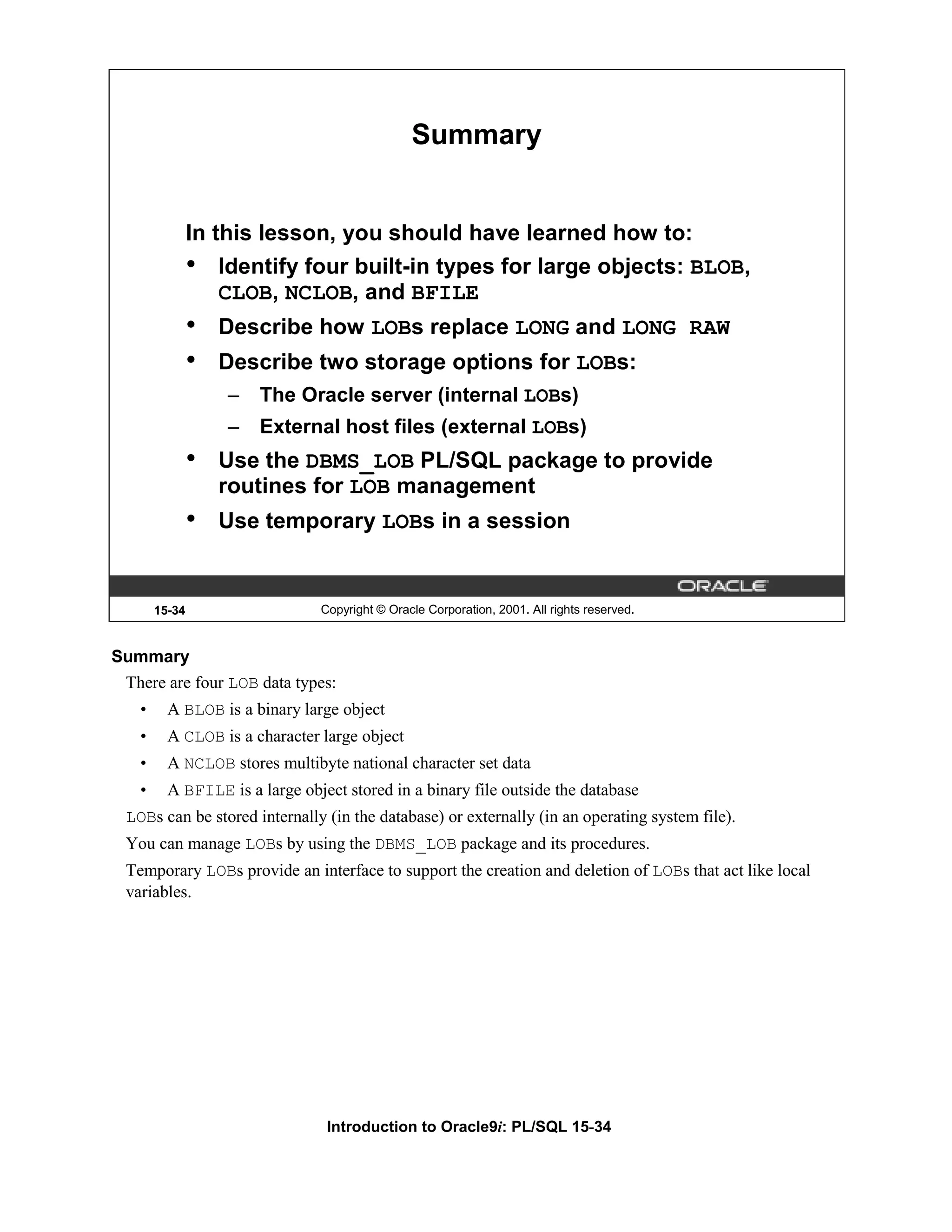 Summary In this lesson, you should have learned how to: • Identify four built-in types for large objects: BLOB, CLOB, NCLOB, and BFILE • Describe how LOBs replace LONG and LONG RAW • Describe two storage options for LOBs: – The Oracle server (internal LOBs) – External host files (external LOBs) • Use the DBMS_LOB PL/SQL package to provide routines for LOB management • Use temporary LOBs in a session 15-34 Copyright © Oracle Corporation, 2001. All rights reserved. Summary There are four LOB data types: • A BLOB is a binary large object • A CLOB is a character large object • A NCLOB stores multibyte national character set data • A BFILE is a large object stored in a binary file outside the database LOBs can be stored internally (in the database) or externally (in an operating system file). You can manage LOBs by using the DBMS_LOB package and its procedures. Temporary LOBs provide an interface to support the creation and deletion of LOBs that act like local variables. Introduction to Oracle9i: PL/SQL 15-34 