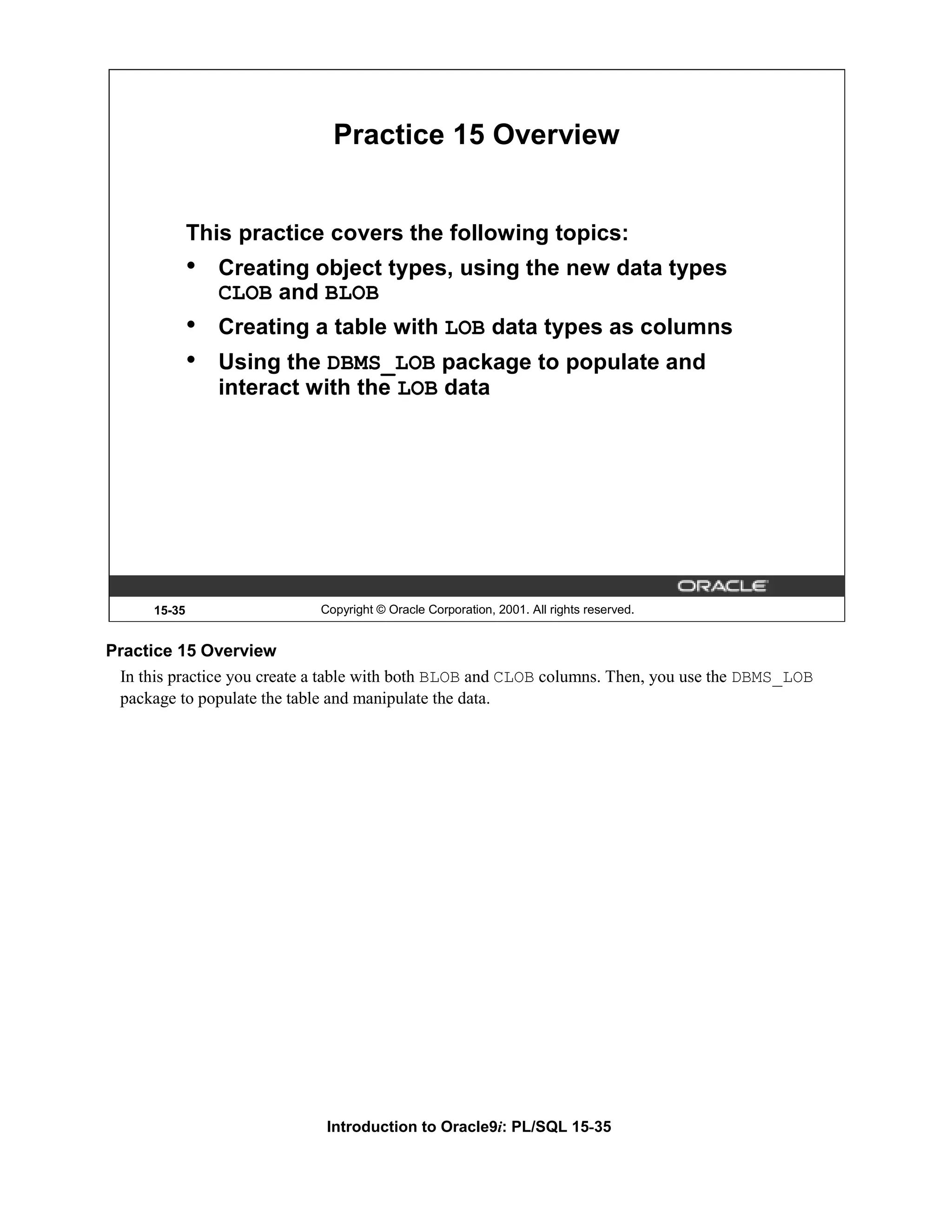 Practice 15 Overview This practice covers the following topics: • Creating object types, using the new data types CLOB and BLOB • Creating a table with LOB data types as columns • Using the DBMS_LOB package to populate and interact with the LOB data 15-35 Copyright © Oracle Corporation, 2001. All rights reserved. Practice 15 Overview In this practice you create a table with both BLOB and CLOB columns. Then, you use the DBMS_LOB package to populate the table and manipulate the data. Introduction to Oracle9i: PL/SQL 15-35 
