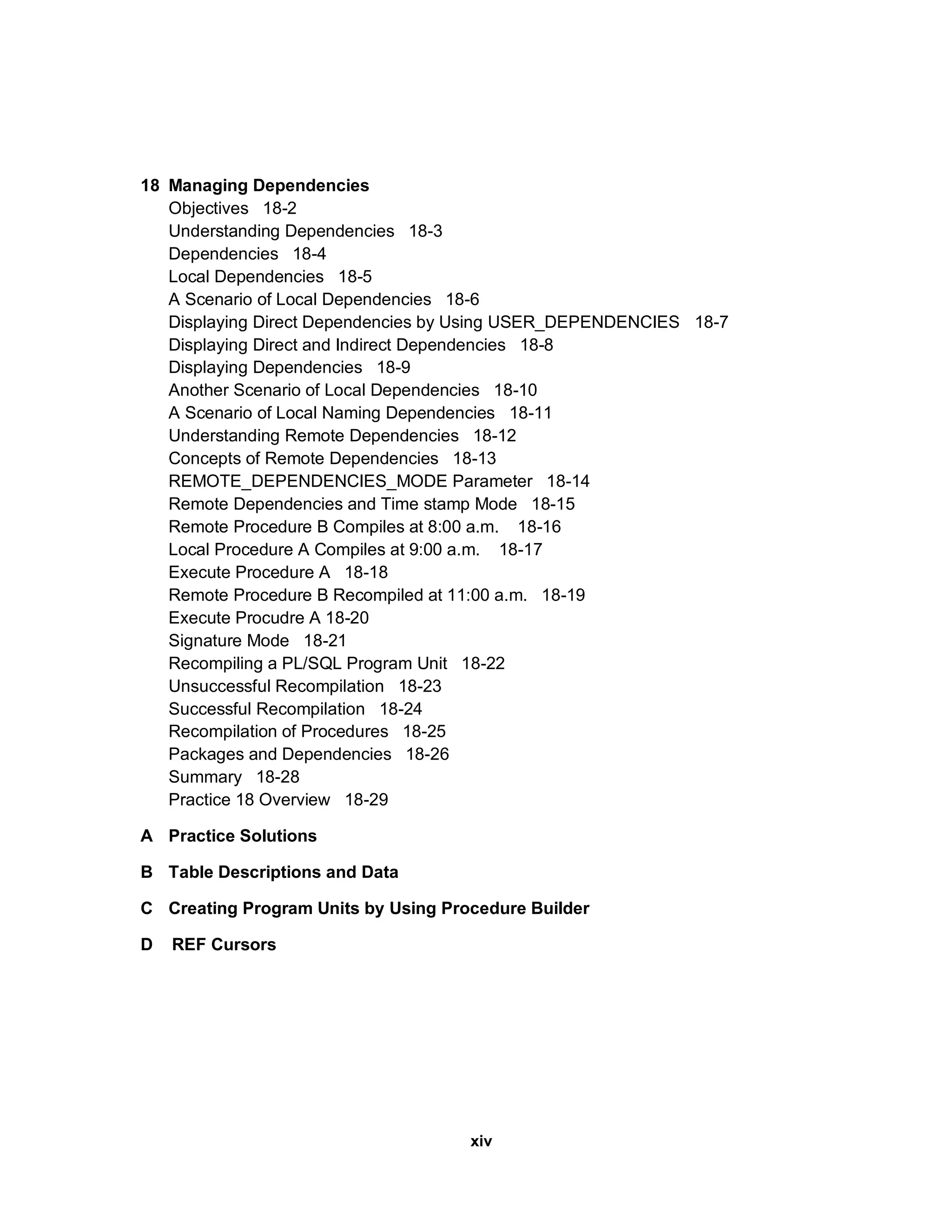18 Managing Dependencies Objectives 18-2 Understanding Dependencies 18-3 Dependencies 18-4 Local Dependencies 18-5 A Scenario of Local Dependencies 18-6 Displaying Direct Dependencies by Using USER_DEPENDENCIES 18-7 Displaying Direct and Indirect Dependencies 18-8 Displaying Dependencies 18-9 Another Scenario of Local Dependencies 18-10 A Scenario of Local Naming Dependencies 18-11 Understanding Remote Dependencies 18-12 Concepts of Remote Dependencies 18-13 REMOTE_DEPENDENCIES_MODE Parameter 18-14 Remote Dependencies and Time stamp Mode 18-15 Remote Procedure B Compiles at 8:00 a.m. 18-16 Local Procedure A Compiles at 9:00 a.m. 18-17 Execute Procedure A 18-18 Remote Procedure B Recompiled at 11:00 a.m. 18-19 Execute Procudre A 18-20 Signature Mode 18-21 Recompiling a PL/SQL Program Unit 18-22 Unsuccessful Recompilation 18-23 Successful Recompilation 18-24 Recompilation of Procedures 18-25 Packages and Dependencies 18-26 Summary 18-28 Practice 18 Overview 18-29 A Practice Solutions B Table Descriptions and Data C Creating Program Units by Using Procedure Builder D REF Cursors xiv 