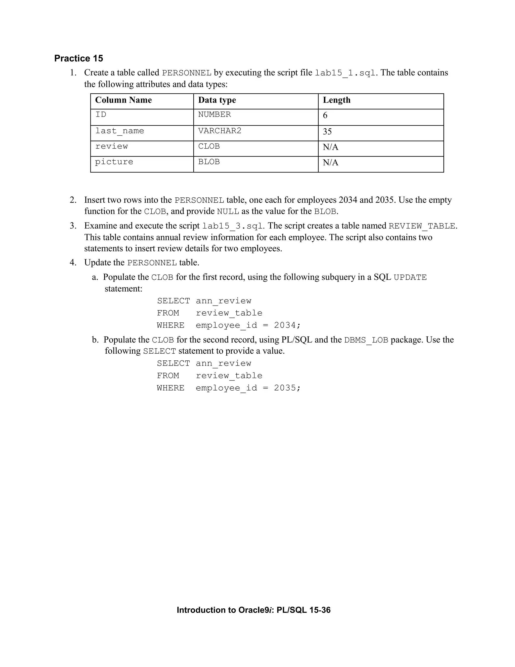 Practice 15 1. Create a table called PERSONNEL by executing the script file lab15_1.sql. The table contains the following attributes and data types: Column Name Data type Length ID NUMBER 6 last_name VARCHAR2 35 review CLOB N/A picture BLOB N/A 2. Insert two rows into the PERSONNEL table, one each for employees 2034 and 2035. Use the empty function for the CLOB, and provide NULL as the value for the BLOB. 3. Examine and execute the script lab15_3.sql. The script creates a table named REVIEW_TABLE. This table contains annual review information for each employee. The script also contains two statements to insert review details for two employees. 4. Update the PERSONNEL table. a. Populate the CLOB for the first record, using the following subquery in a SQL UPDATE statement: SELECT ann_review FROM review_table WHERE employee_id = 2034; b. Populate the CLOB for the second record, using PL/SQL and the DBMS_LOB package. Use the following SELECT statement to provide a value. SELECT ann_review FROM review_table WHERE employee_id = 2035; Introduction to Oracle9i: PL/SQL 15-36 