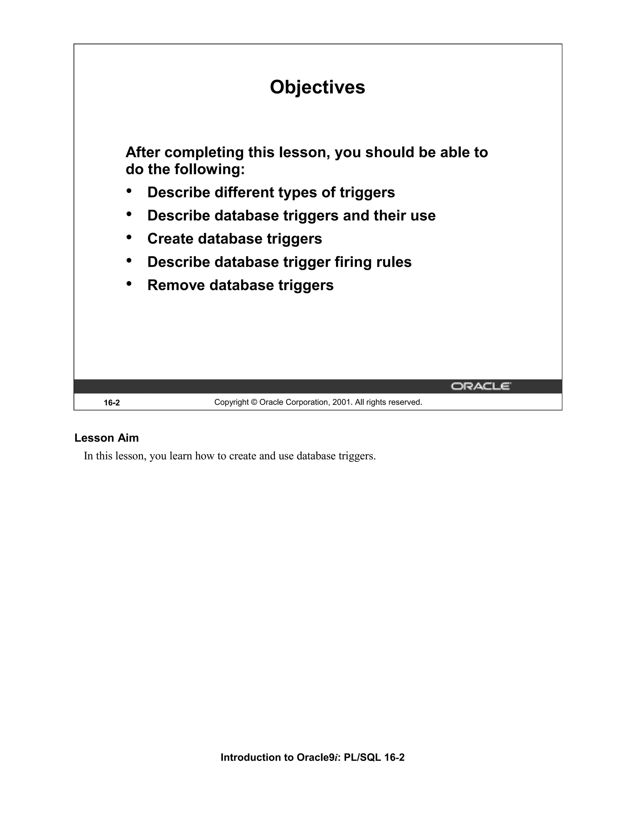 Objectives After completing this lesson, you should be able to do the following: • Describe different types of triggers • Describe database triggers and their use • Create database triggers • Describe database trigger firing rules • Remove database triggers 16-2 Copyright © Oracle Corporation, 2001. All rights reserved. Lesson Aim In this lesson, you learn how to create and use database triggers. Introduction to Oracle9i: PL/SQL 16-2 