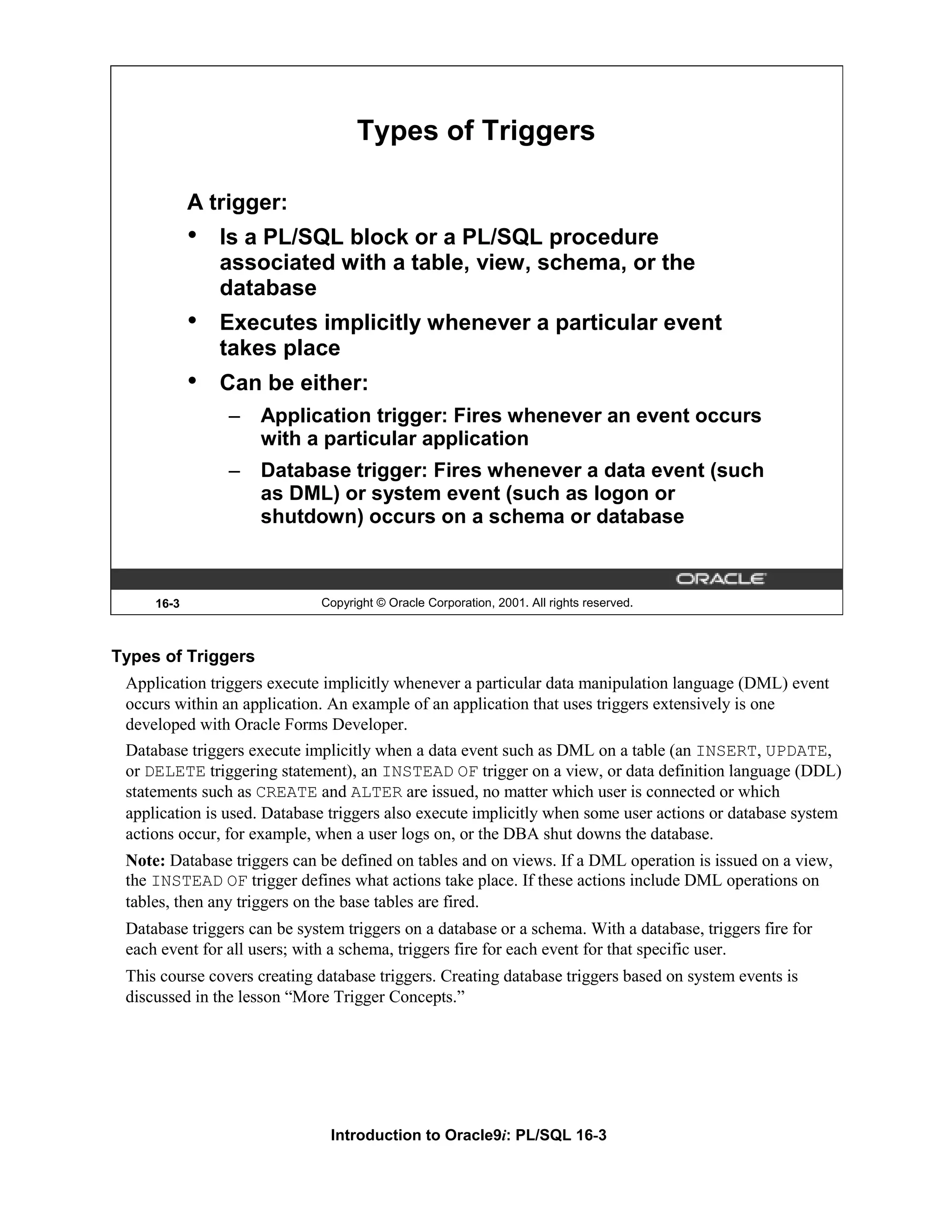 Types of Triggers A trigger: • Is a PL/SQL block or a PL/SQL procedure associated with a table, view, schema, or the database • Executes implicitly whenever a particular event takes place • Can be either: – Application trigger: Fires whenever an event occurs with a particular application – Database trigger: Fires whenever a data event (such as DML) or system event (such as logon or shutdown) occurs on a schema or database 16-3 Copyright © Oracle Corporation, 2001. All rights reserved. Types of Triggers Application triggers execute implicitly whenever a particular data manipulation language (DML) event occurs within an application. An example of an application that uses triggers extensively is one developed with Oracle Forms Developer. Database triggers execute implicitly when a data event such as DML on a table (an INSERT, UPDATE, or DELETE triggering statement), an INSTEAD OF trigger on a view, or data definition language (DDL) statements such as CREATE and ALTER are issued, no matter which user is connected or which application is used. Database triggers also execute implicitly when some user actions or database system actions occur, for example, when a user logs on, or the DBA shut downs the database. Note: Database triggers can be defined on tables and on views. If a DML operation is issued on a view, the INSTEAD OF trigger defines what actions take place. If these actions include DML operations on tables, then any triggers on the base tables are fired. Database triggers can be system triggers on a database or a schema. With a database, triggers fire for each event for all users; with a schema, triggers fire for each event for that specific user. This course covers creating database triggers. Creating database triggers based on system events is discussed in the lesson “More Trigger Concepts.” Introduction to Oracle9i: PL/SQL 16-3 