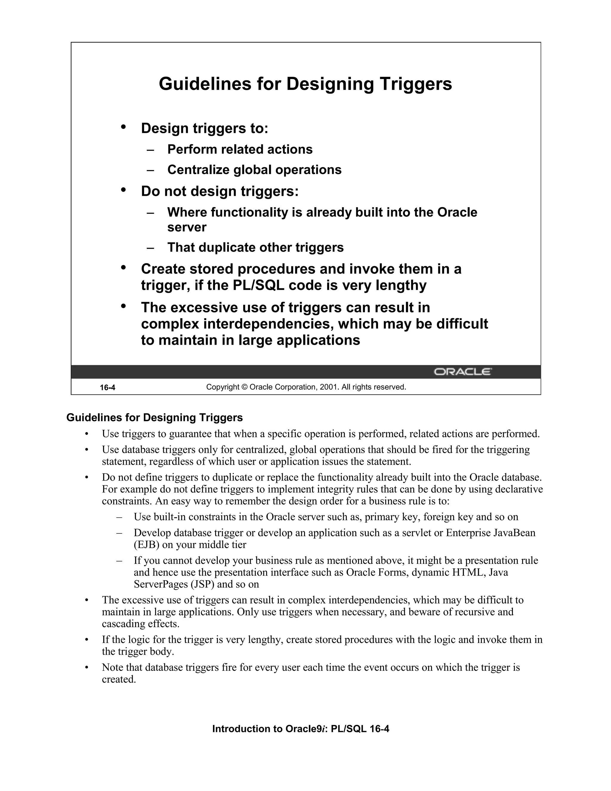 Guidelines for Designing Triggers • Design triggers to: – Perform related actions – Centralize global operations • Do not design triggers: – Where functionality is already built into the Oracle server – That duplicate other triggers • Create stored procedures and invoke them in a trigger, if the PL/SQL code is very lengthy • The excessive use of triggers can result in complex interdependencies, which may be difficult to maintain in large applications 16-4 Copyright © Oracle Corporation, 2001. All rights reserved. Guidelines for Designing Triggers • Use triggers to guarantee that when a specific operation is performed, related actions are performed. • Use database triggers only for centralized, global operations that should be fired for the triggering statement, regardless of which user or application issues the statement. • Do not define triggers to duplicate or replace the functionality already built into the Oracle database. For example do not define triggers to implement integrity rules that can be done by using declarative constraints. An easy way to remember the design order for a business rule is to: – Use built-in constraints in the Oracle server such as, primary key, foreign key and so on – Develop database trigger or develop an application such as a servlet or Enterprise JavaBean (EJB) on your middle tier – If you cannot develop your business rule as mentioned above, it might be a presentation rule and hence use the presentation interface such as Oracle Forms, dynamic HTML, Java ServerPages (JSP) and so on • The excessive use of triggers can result in complex interdependencies, which may be difficult to maintain in large applications. Only use triggers when necessary, and beware of recursive and cascading effects. • If the logic for the trigger is very lengthy, create stored procedures with the logic and invoke them in the trigger body. • Note that database triggers fire for every user each time the event occurs on which the trigger is created. Introduction to Oracle9i: PL/SQL 16-4 