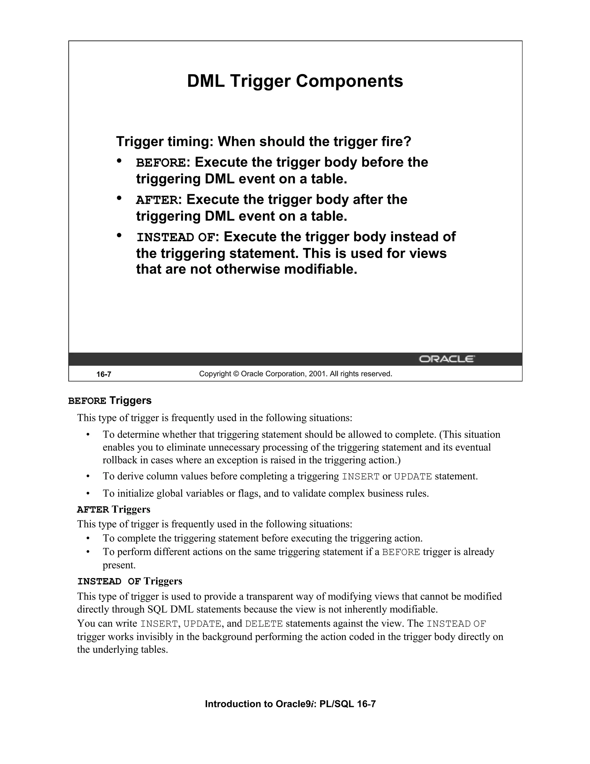 DML Trigger Components Trigger timing: When should the trigger fire? • BEFORE: Execute the trigger body before the triggering DML event on a table. • AFTER: Execute the trigger body after the triggering DML event on a table. • INSTEAD OF: Execute the trigger body instead of the triggering statement. This is used for views that are not otherwise modifiable. 16-7 Copyright © Oracle Corporation, 2001. All rights reserved. BEFORE Triggers This type of trigger is frequently used in the following situations: • To determine whether that triggering statement should be allowed to complete. (This situation enables you to eliminate unnecessary processing of the triggering statement and its eventual rollback in cases where an exception is raised in the triggering action.) • To derive column values before completing a triggering INSERT or UPDATE statement. • To initialize global variables or flags, and to validate complex business rules. AFTER Triggers This type of trigger is frequently used in the following situations: • To complete the triggering statement before executing the triggering action. • To perform different actions on the same triggering statement if a BEFORE trigger is already present. INSTEAD OF Triggers This type of trigger is used to provide a transparent way of modifying views that cannot be modified directly through SQL DML statements because the view is not inherently modifiable. You can write INSERT, UPDATE, and DELETE statements against the view. The INSTEAD OF trigger works invisibly in the background performing the action coded in the trigger body directly on the underlying tables. Introduction to Oracle9i: PL/SQL 16-7 