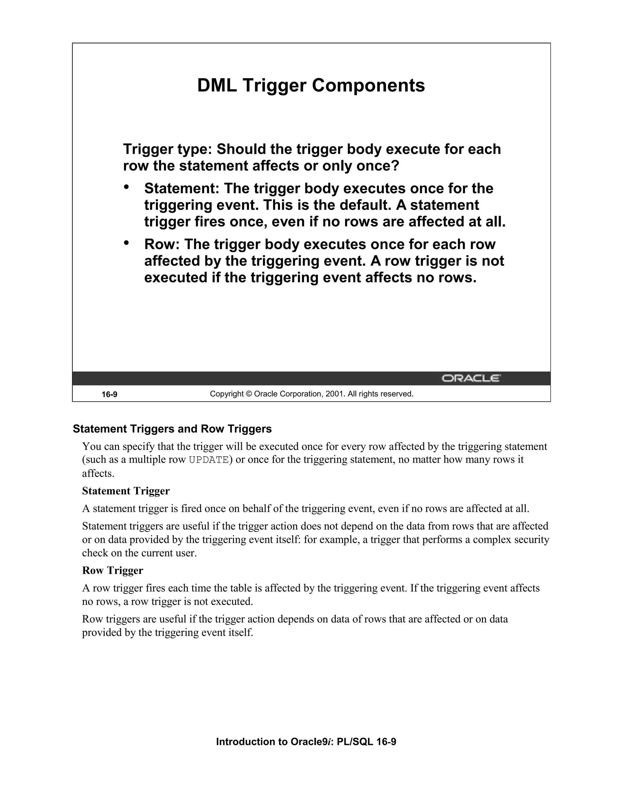 DML Trigger Components Trigger type: Should the trigger body execute for each row the statement affects or only once? • Statement: The trigger body executes once for the triggering event. This is the default. A statement trigger fires once, even if no rows are affected at all. • Row: The trigger body executes once for each row affected by the triggering event. A row trigger is not executed if the triggering event affects no rows. 16-9 Copyright © Oracle Corporation, 2001. All rights reserved. Statement Triggers and Row Triggers You can specify that the trigger will be executed once for every row affected by the triggering statement (such as a multiple row UPDATE) or once for the triggering statement, no matter how many rows it affects. Statement Trigger A statement trigger is fired once on behalf of the triggering event, even if no rows are affected at all. Statement triggers are useful if the trigger action does not depend on the data from rows that are affected or on data provided by the triggering event itself: for example, a trigger that performs a complex security check on the current user. Row Trigger A row trigger fires each time the table is affected by the triggering event. If the triggering event affects no rows, a row trigger is not executed. Row triggers are useful if the trigger action depends on data of rows that are affected or on data provided by the triggering event itself. Introduction to Oracle9i: PL/SQL 16-9 