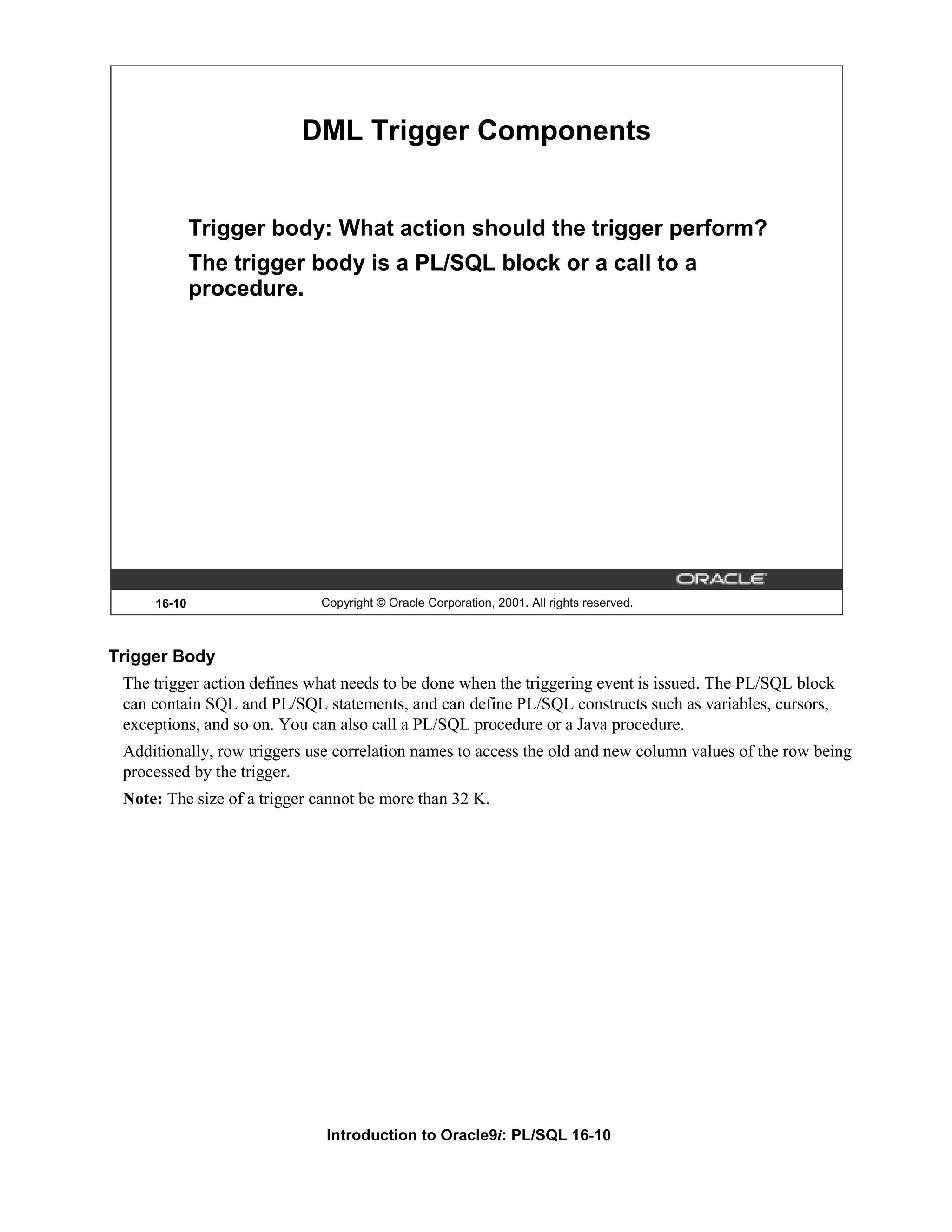 DML Trigger Components Trigger body: What action should the trigger perform? The trigger body is a PL/SQL block or a call to a procedure. 16-10 Copyright © Oracle Corporation, 2001. All rights reserved. Trigger Body The trigger action defines what needs to be done when the triggering event is issued. The PL/SQL block can contain SQL and PL/SQL statements, and can define PL/SQL constructs such as variables, cursors, exceptions, and so on. You can also call a PL/SQL procedure or a Java procedure. Additionally, row triggers use correlation names to access the old and new column values of the row being processed by the trigger. Note: The size of a trigger cannot be more than 32 K. Introduction to Oracle9i: PL/SQL 16-10 