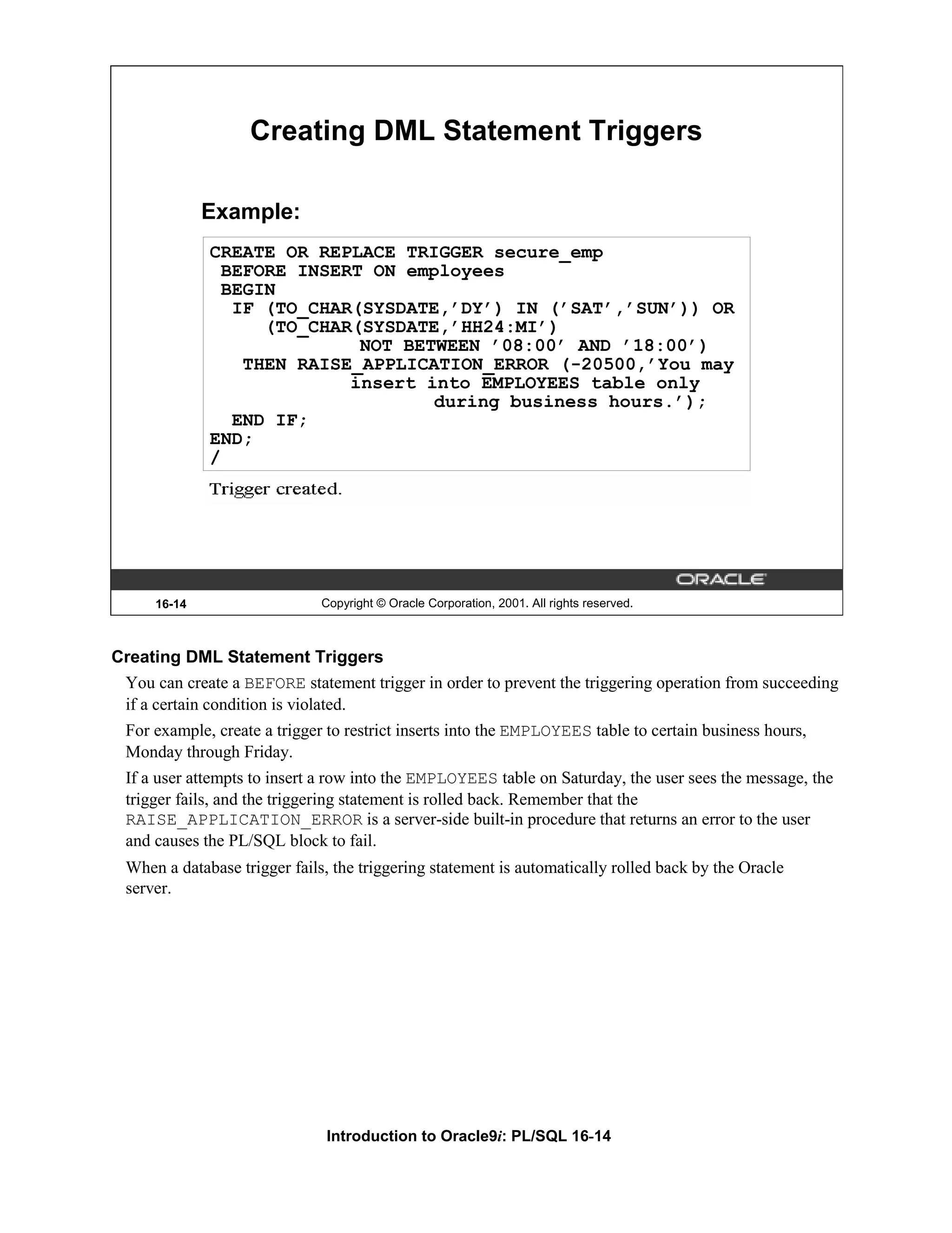 Creating DML Statement Triggers Example: CREATE OR REPLACE TRIGGER secure_emp BEFORE INSERT ON employees BEGIN IF (TO_CHAR(SYSDATE,’DY’) IN (’SAT’,’SUN’)) OR (TO_CHAR(SYSDATE,’HH24:MI’) NOT BETWEEN ’08:00’ AND ’18:00’) THEN RAISE_APPLICATION_ERROR (-20500,’You may insert into EMPLOYEES table only during business hours.’); END IF; END; / 16-14 Copyright © Oracle Corporation, 2001. All rights reserved. Creating DML Statement Triggers You can create a BEFORE statement trigger in order to prevent the triggering operation from succeeding if a certain condition is violated. For example, create a trigger to restrict inserts into the EMPLOYEES table to certain business hours, Monday through Friday. If a user attempts to insert a row into the EMPLOYEES table on Saturday, the user sees the message, the trigger fails, and the triggering statement is rolled back. Remember that the RAISE_APPLICATION_ERROR is a server-side built-in procedure that returns an error to the user and causes the PL/SQL block to fail. When a database trigger fails, the triggering statement is automatically rolled back by the Oracle server. Introduction to Oracle9i: PL/SQL 16-14 