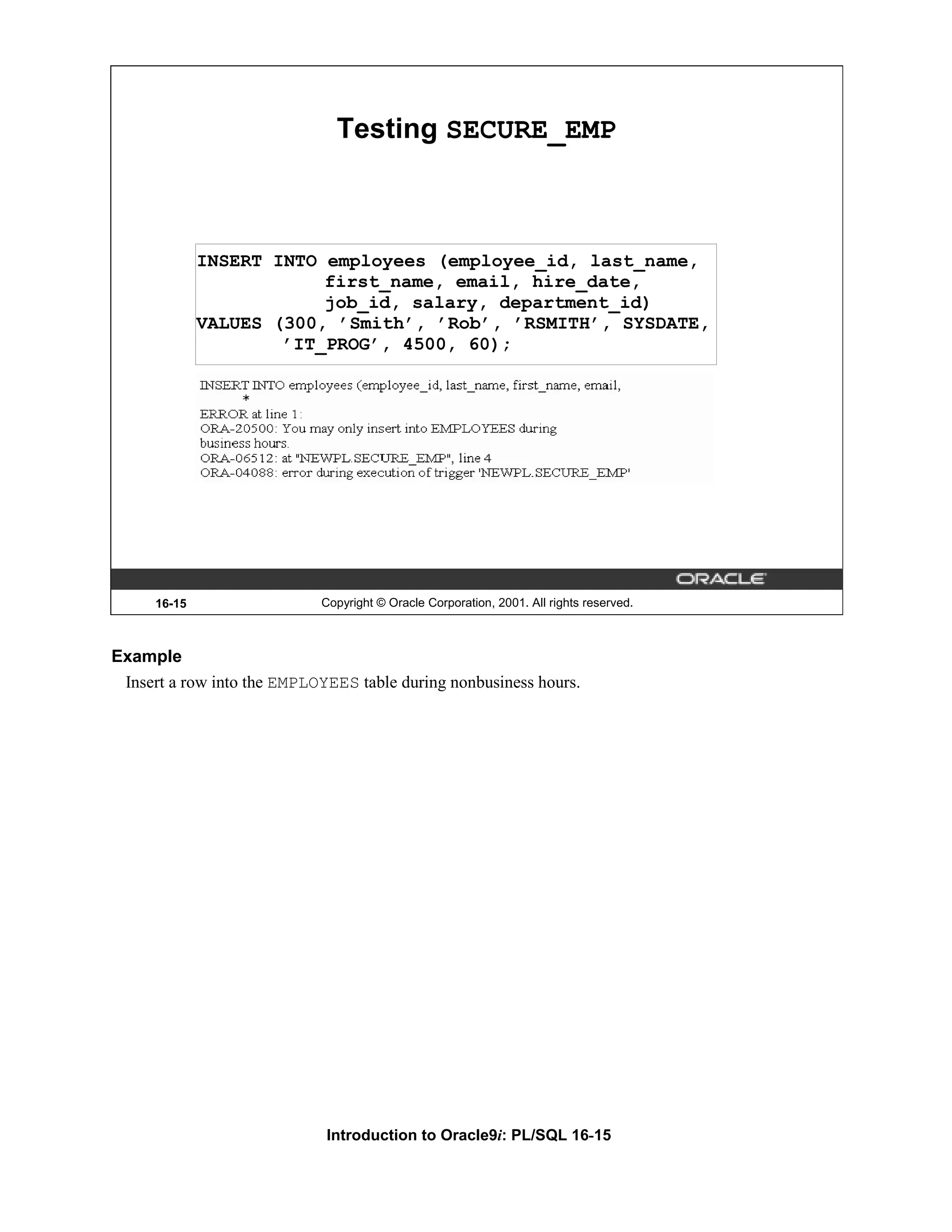 Testing SECURE_EMP INSERT INTO employees (employee_id, last_name, first_name, email, hire_date, job_id, salary, department_id) VALUES (300, ’Smith’, ’Rob’, ’RSMITH’, SYSDATE, ’IT_PROG’, 4500, 60); 16-15 Copyright © Oracle Corporation, 2001. All rights reserved. Example Insert a row into the EMPLOYEES table during nonbusiness hours. Introduction to Oracle9i: PL/SQL 16-15 