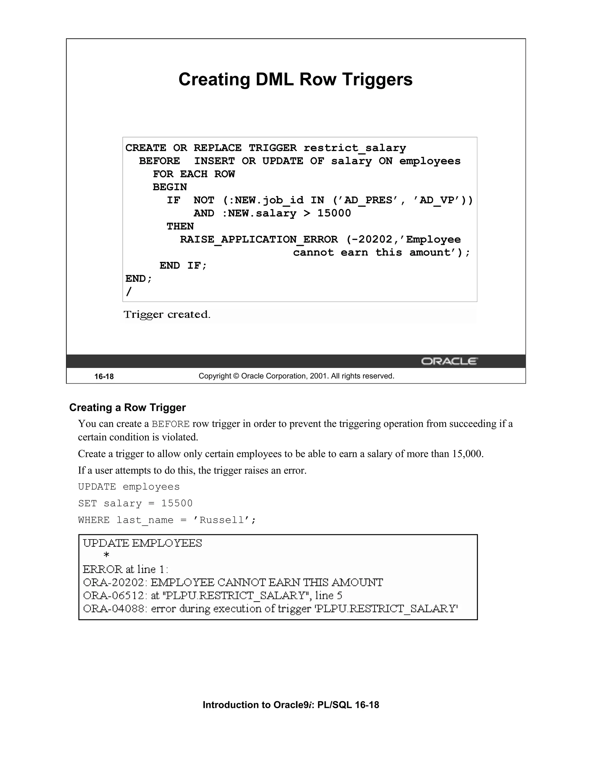 Creating DML Row Triggers CREATE OR REPLACE TRIGGER restrict_salary BEFORE INSERT OR UPDATE OF salary ON employees FOR EACH ROW BEGIN IF NOT (:NEW.job_id IN (’AD_PRES’, ’AD_VP’)) AND :NEW.salary > 15000 THEN RAISE_APPLICATION_ERROR (-20202,’Employee cannot earn this amount’); END IF; END; / 16-18 Copyright © Oracle Corporation, 2001. All rights reserved. Creating a Row Trigger You can create a BEFORE row trigger in order to prevent the triggering operation from succeeding if a certain condition is violated. Create a trigger to allow only certain employees to be able to earn a salary of more than 15,000. If a user attempts to do this, the trigger raises an error. UPDATE employees SET salary = 15500 WHERE last_name = ’Russell’; Introduction to Oracle9i: PL/SQL 16-18 