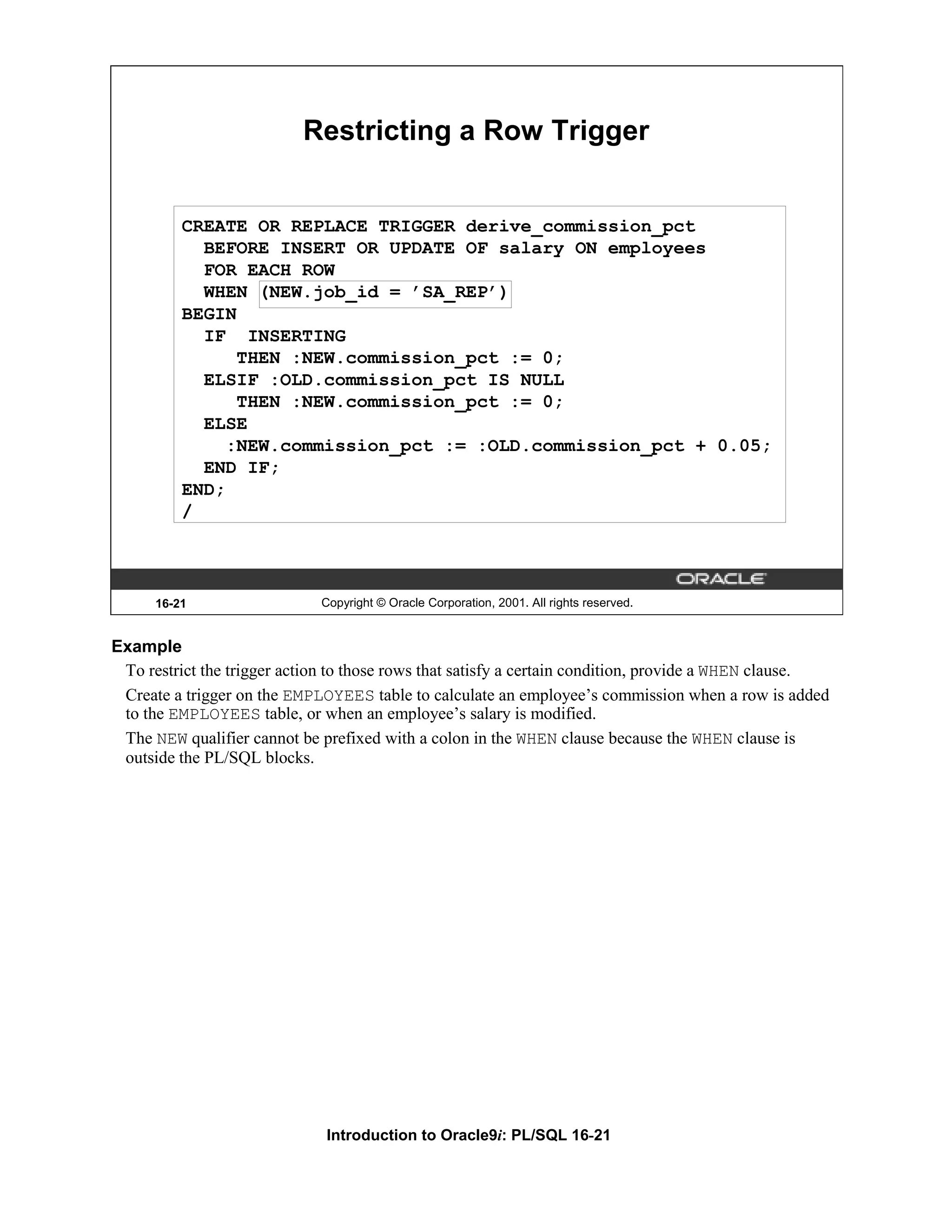Restricting a Row Trigger CREATE OR REPLACE TRIGGER derive_commission_pct BEFORE INSERT OR UPDATE OF salary ON employees FOR EACH ROW WHEN (NEW.job_id = ’SA_REP’) BEGIN IF INSERTING THEN :NEW.commission_pct := 0; ELSIF :OLD.commission_pct IS NULL THEN :NEW.commission_pct := 0; ELSE :NEW.commission_pct := :OLD.commission_pct + 0.05; END IF; END; / 16-21 Copyright © Oracle Corporation, 2001. All rights reserved. Example To restrict the trigger action to those rows that satisfy a certain condition, provide a WHEN clause. Create a trigger on the EMPLOYEES table to calculate an employee’s commission when a row is added to the EMPLOYEES table, or when an employee’s salary is modified. The NEW qualifier cannot be prefixed with a colon in the WHEN clause because the WHEN clause is outside the PL/SQL blocks. Introduction to Oracle9i: PL/SQL 16-21 