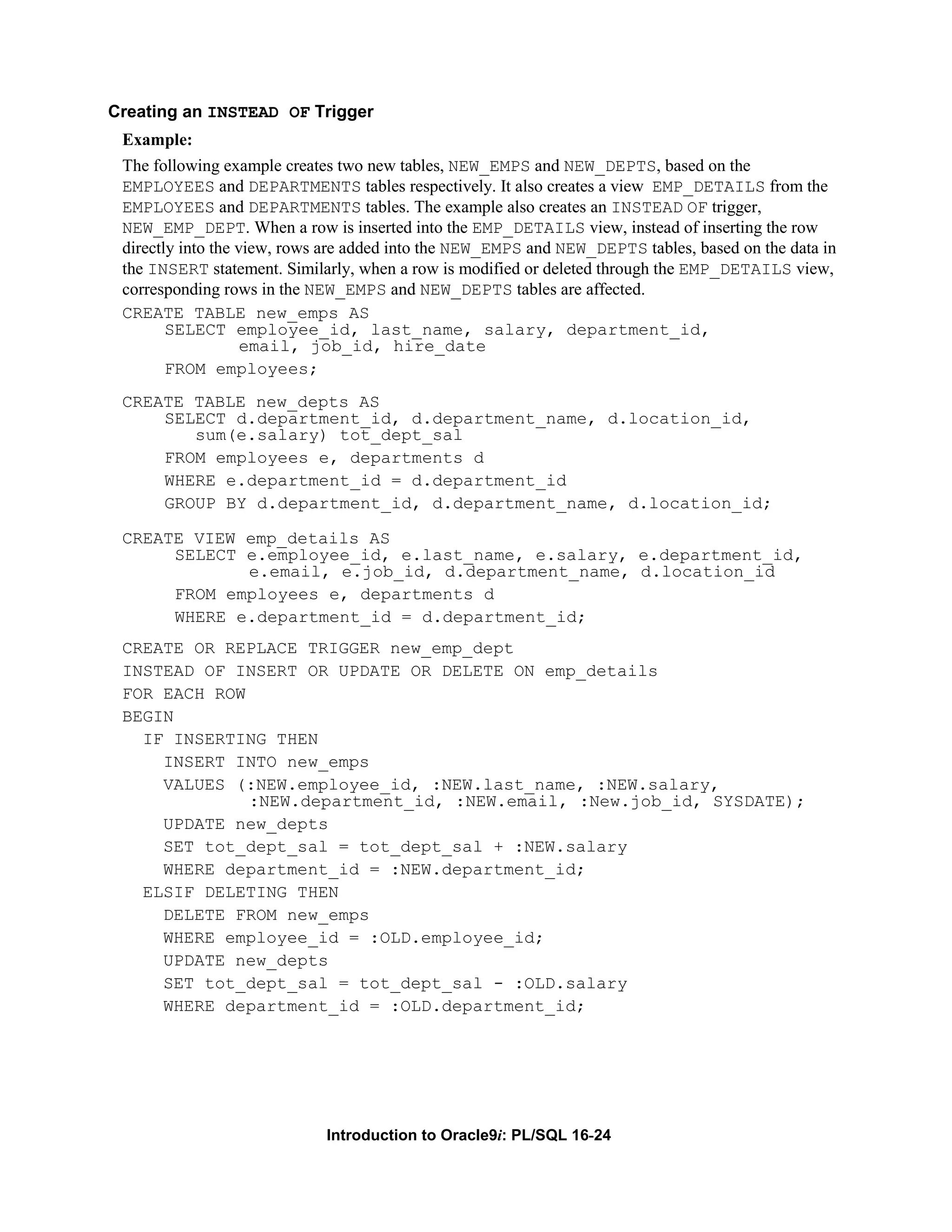 Creating an INSTEAD OF Trigger Example: The following example creates two new tables, NEW_EMPS and NEW_DEPTS, based on the EMPLOYEES and DEPARTMENTS tables respectively. It also creates a view EMP_DETAILS from the EMPLOYEES and DEPARTMENTS tables. The example also creates an INSTEAD OF trigger, NEW_EMP_DEPT. When a row is inserted into the EMP_DETAILS view, instead of inserting the row directly into the view, rows are added into the NEW_EMPS and NEW_DEPTS tables, based on the data in the INSERT statement. Similarly, when a row is modified or deleted through the EMP_DETAILS view, corresponding rows in the NEW_EMPS and NEW_DEPTS tables are affected. CREATE TABLE new_emps AS SELECT employee_id, last_name, salary, department_id, email, job_id, hire_date FROM employees; CREATE TABLE new_depts AS SELECT d.department_id, d.department_name, d.location_id, sum(e.salary) tot_dept_sal FROM employees e, departments d WHERE e.department_id = d.department_id GROUP BY d.department_id, d.department_name, d.location_id; CREATE VIEW emp_details AS SELECT e.employee_id, e.last_name, e.salary, e.department_id, e.email, e.job_id, d.department_name, d.location_id FROM employees e, departments d WHERE e.department_id = d.department_id; CREATE OR REPLACE TRIGGER new_emp_dept INSTEAD OF INSERT OR UPDATE OR DELETE ON emp_details FOR EACH ROW BEGIN IF INSERTING THEN INSERT INTO new_emps VALUES (:NEW.employee_id, :NEW.last_name, :NEW.salary, :NEW.department_id, :NEW.email, :New.job_id, SYSDATE); UPDATE new_depts SET tot_dept_sal = tot_dept_sal + :NEW.salary WHERE department_id = :NEW.department_id; ELSIF DELETING THEN DELETE FROM new_emps WHERE employee_id = :OLD.employee_id; UPDATE new_depts SET tot_dept_sal = tot_dept_sal - :OLD.salary WHERE department_id = :OLD.department_id; Introduction to Oracle9i: PL/SQL 16-24 