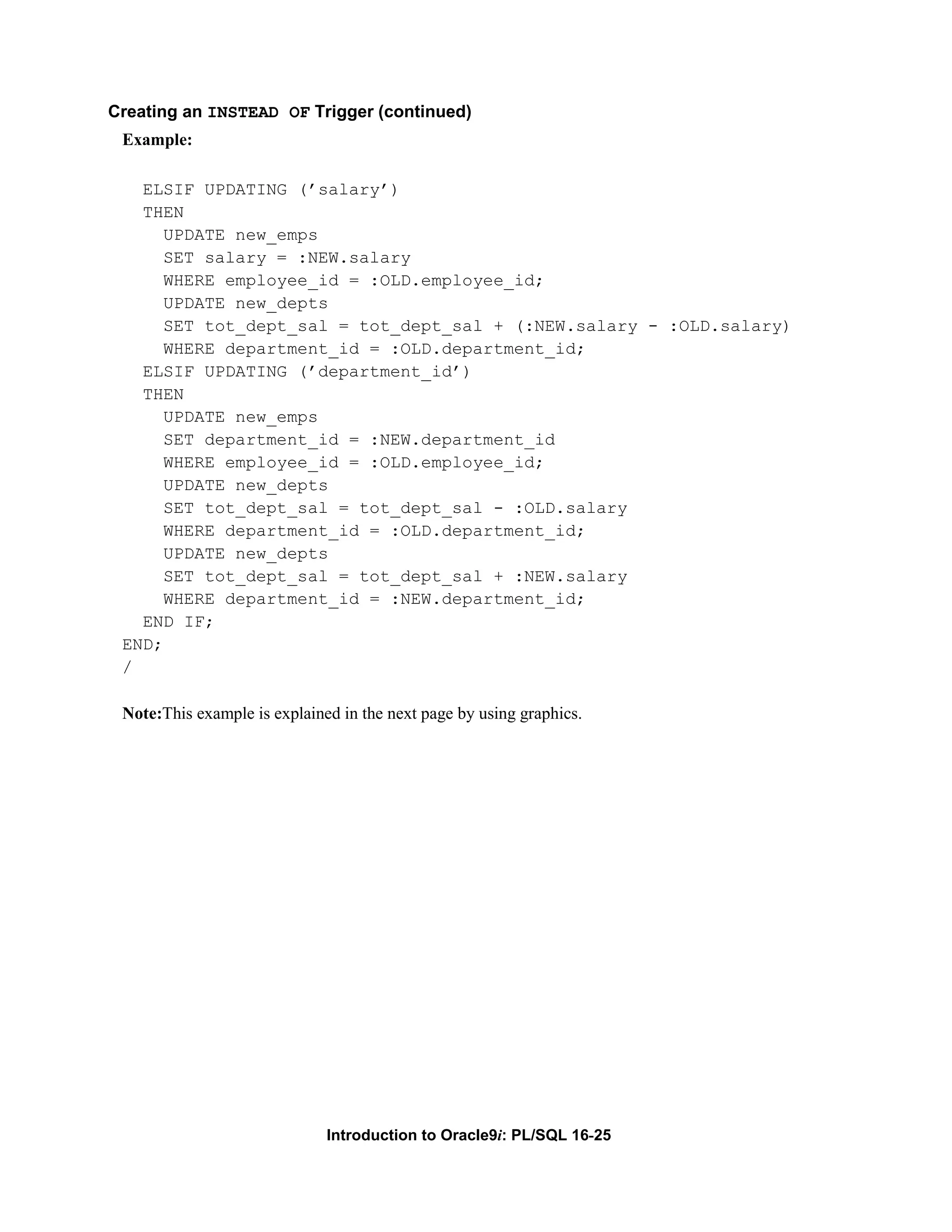 Creating an INSTEAD OF Trigger (continued) Example: ELSIF UPDATING (’salary’) THEN UPDATE new_emps SET salary = :NEW.salary WHERE employee_id = :OLD.employee_id; UPDATE new_depts SET tot_dept_sal = tot_dept_sal + (:NEW.salary - :OLD.salary) WHERE department_id = :OLD.department_id; ELSIF UPDATING (’department_id’) THEN UPDATE new_emps SET department_id = :NEW.department_id WHERE employee_id = :OLD.employee_id; UPDATE new_depts SET tot_dept_sal = tot_dept_sal - :OLD.salary WHERE department_id = :OLD.department_id; UPDATE new_depts SET tot_dept_sal = tot_dept_sal + :NEW.salary WHERE department_id = :NEW.department_id; END IF; END; / Note:This example is explained in the next page by using graphics. Introduction to Oracle9i: PL/SQL 16-25 