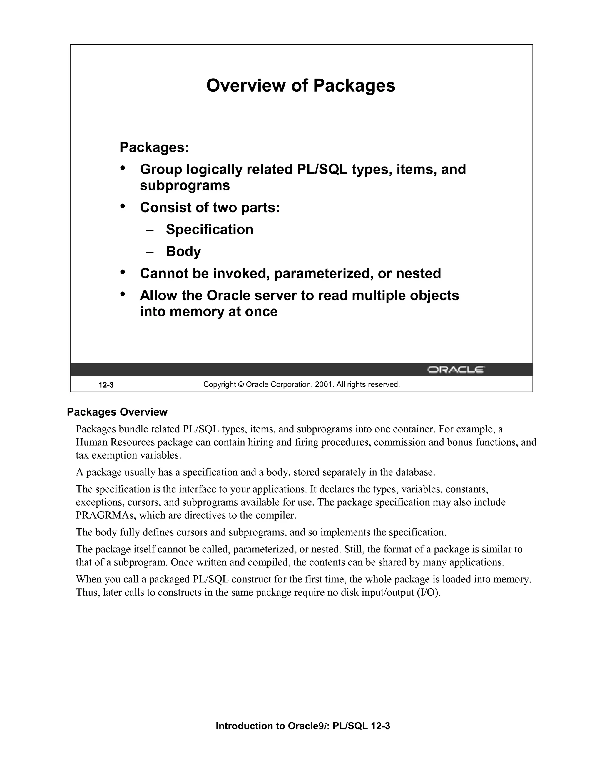 Overview of Packages Packages: • Group logically related PL/SQL types, items, and subprograms • Consist of two parts: – Specification – Body • Cannot be invoked, parameterized, or nested • Allow the Oracle server to read multiple objects into memory at once 12-3 Copyright © Oracle Corporation, 2001. All rights reserved. Packages Overview Packages bundle related PL/SQL types, items, and subprograms into one container. For example, a Human Resources package can contain hiring and firing procedures, commission and bonus functions, and tax exemption variables. A package usually has a specification and a body, stored separately in the database. The specification is the interface to your applications. It declares the types, variables, constants, exceptions, cursors, and subprograms available for use. The package specification may also include PRAGRMAs, which are directives to the compiler. The body fully defines cursors and subprograms, and so implements the specification. The package itself cannot be called, parameterized, or nested. Still, the format of a package is similar to that of a subprogram. Once written and compiled, the contents can be shared by many applications. When you call a packaged PL/SQL construct for the first time, the whole package is loaded into memory. Thus, later calls to constructs in the same package require no disk input/output (I/O). Introduction to Oracle9i: PL/SQL 12-3 