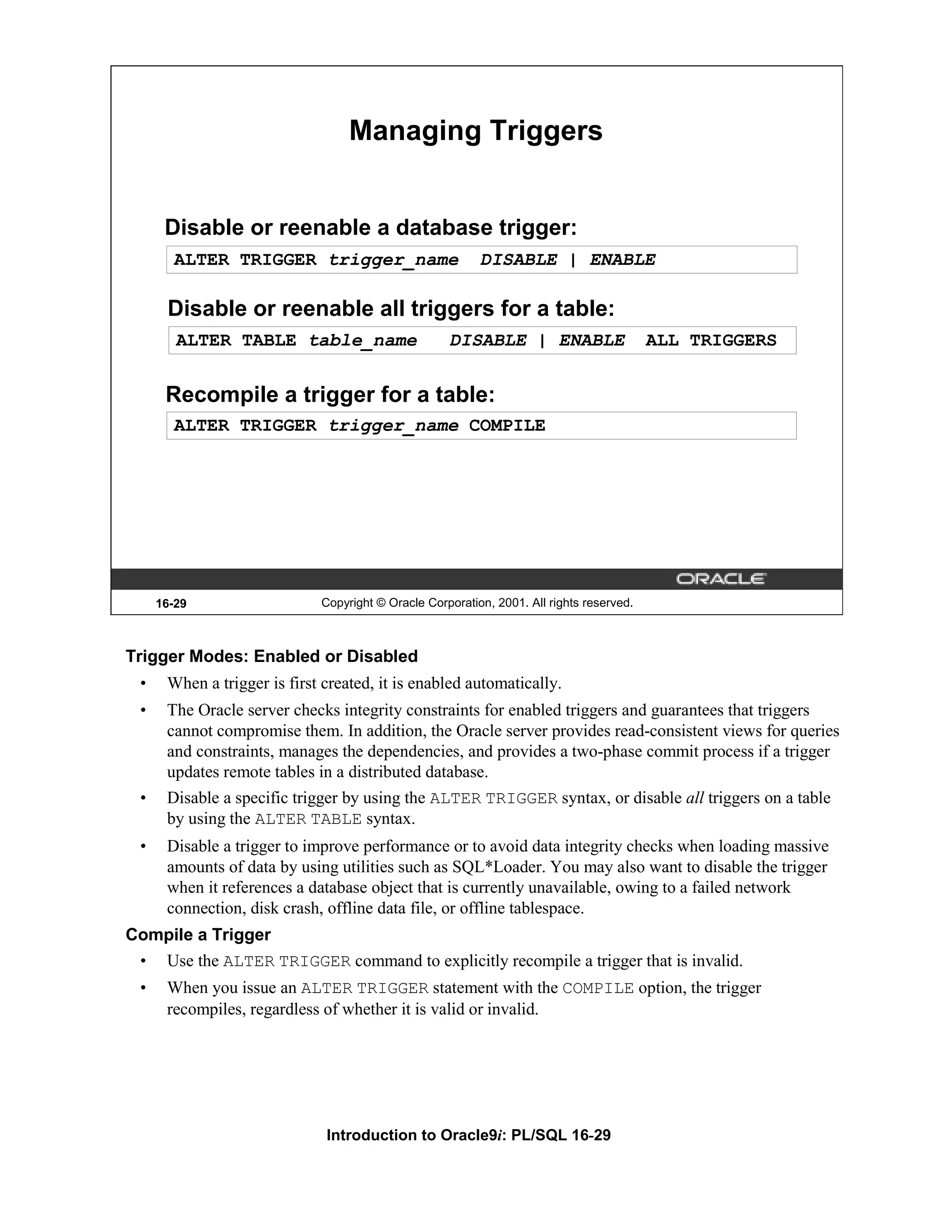 Managing Triggers Disable or reenable a database trigger: ALTER TRIGGER trigger_name DISABLE | ENABLE Disable or reenable all triggers for a table: ALTER TABLE table_name DISABLE | ENABLE ALL TRIGGERS Recompile a trigger for a table: ALTER TRIGGER trigger_name COMPILE 16-29 Copyright © Oracle Corporation, 2001. All rights reserved. Trigger Modes: Enabled or Disabled • When a trigger is first created, it is enabled automatically. • The Oracle server checks integrity constraints for enabled triggers and guarantees that triggers cannot compromise them. In addition, the Oracle server provides read-consistent views for queries and constraints, manages the dependencies, and provides a two-phase commit process if a trigger updates remote tables in a distributed database. • Disable a specific trigger by using the ALTER TRIGGER syntax, or disable all triggers on a table by using the ALTER TABLE syntax. • Disable a trigger to improve performance or to avoid data integrity checks when loading massive amounts of data by using utilities such as SQL*Loader. You may also want to disable the trigger when it references a database object that is currently unavailable, owing to a failed network connection, disk crash, offline data file, or offline tablespace. Compile a Trigger • Use the ALTER TRIGGER command to explicitly recompile a trigger that is invalid. • When you issue an ALTER TRIGGER statement with the COMPILE option, the trigger recompiles, regardless of whether it is valid or invalid. Introduction to Oracle9i: PL/SQL 16-29 