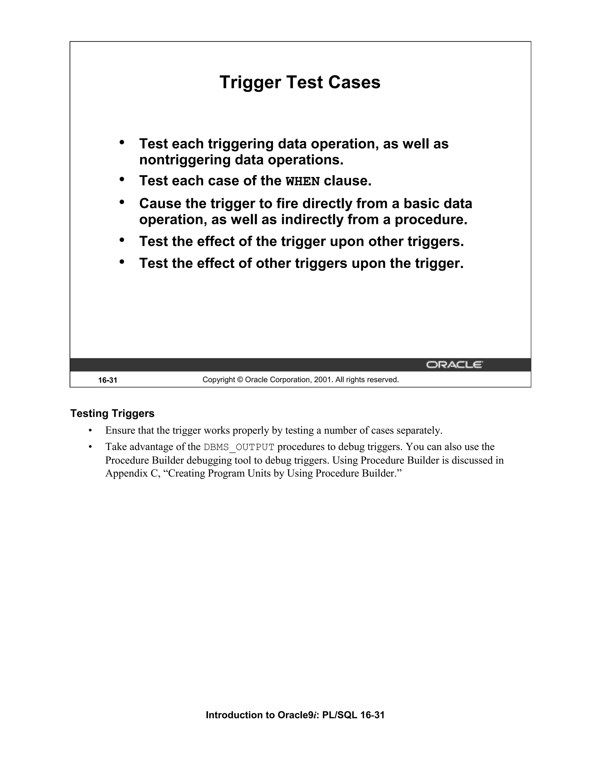 Trigger Test Cases • Test each triggering data operation, as well as nontriggering data operations. • Test each case of the WHEN clause. • Cause the trigger to fire directly from a basic data operation, as well as indirectly from a procedure. • Test the effect of the trigger upon other triggers. • Test the effect of other triggers upon the trigger. 16-31 Copyright © Oracle Corporation, 2001. All rights reserved. Testing Triggers • Ensure that the trigger works properly by testing a number of cases separately. • Take advantage of the DBMS_OUTPUT procedures to debug triggers. You can also use the Procedure Builder debugging tool to debug triggers. Using Procedure Builder is discussed in Appendix C, “Creating Program Units by Using Procedure Builder.” Introduction to Oracle9i: PL/SQL 16-31 